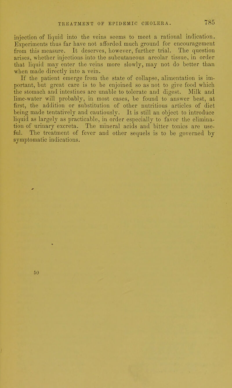 786 injection of liquid into the veins seems to meet a rational indication. Expei'iments thus far have not aiForded much ground for encouragement from this measure. It deserves, however, further trial. The question arises, whether injections into the subcutaneous areolar tissue, in order that liquid may enter the veins more slowly, may not do better than when made directly into a vein. If the patient emerge from the state of collapse, alimentation is im- portant, but great care is to be enjoined so as not to give food which the stomach and intestines are unable to tolerate and digest. Milk and lime-water will probably, in most cases, be found to answer best, at first, the addition or substitution of other nutritious articles of diet being made tentatively and cautiously. It is still an object to introduce liquid as largely as practicable, in order especially to favor the elimina- tion of urinary excreta. The mineral acids and bitter tonics are use- ful. The treatment of fever and other sequels is to be governed by symptomatic indications. 50