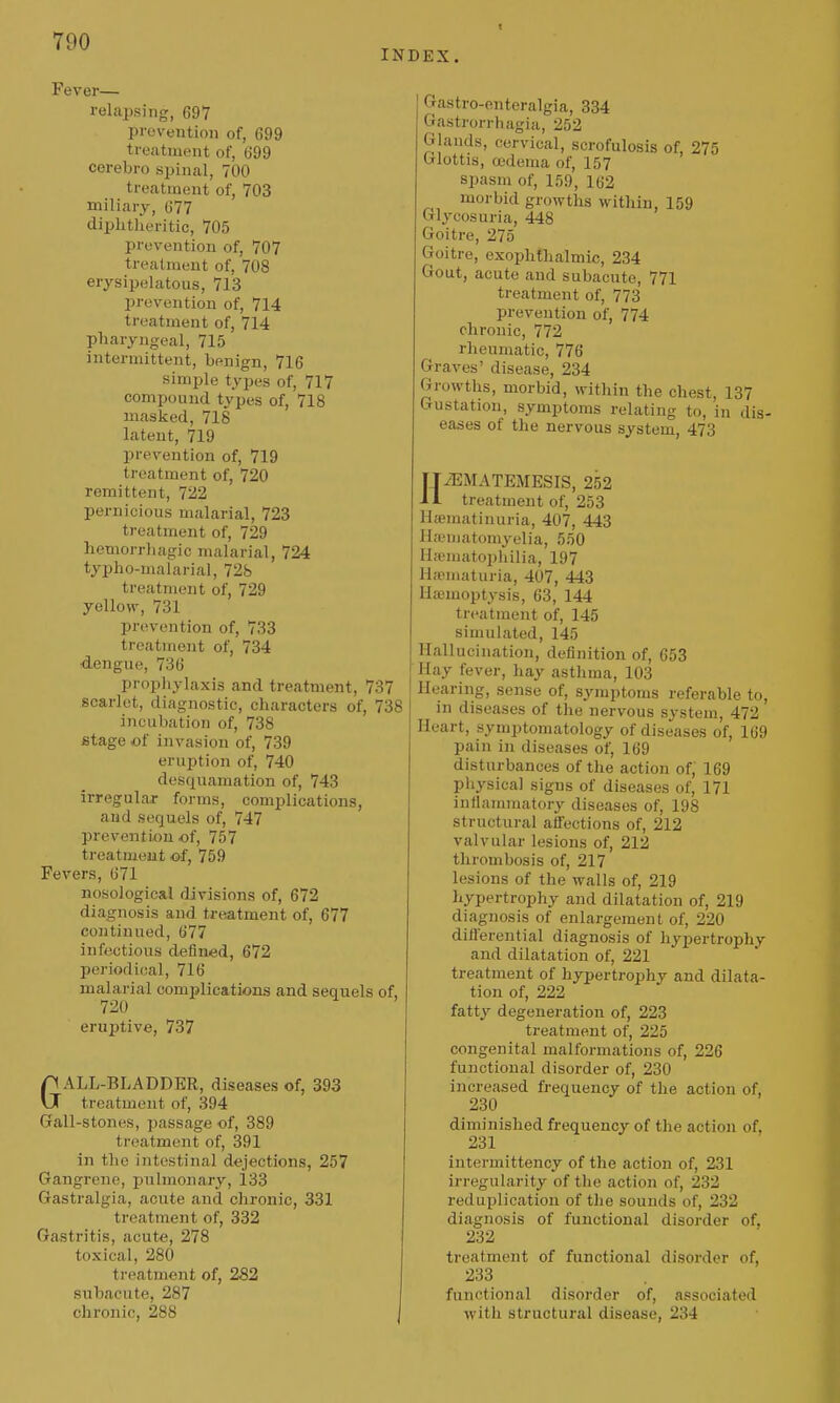 7U0 INDEX. Fever— relapsing, 697 prevention of, 699 treatment of, 699 cerebro spinal, 700 treatment of, 703 miliary, 677 diphtheritic, 705 prevention of, 707 treatment of, 708 erysipelatous, 713 prevention of, 714 treatment of, 714 pharyngeal, 715 intermittent, benign, 716 simple types of, 717 compound types of, 718 masked, 718 latent, 719 prevention of, 719 treatment of, 720 remittent, 722 pernicious malarial, 723 treatment of, 729 hemorrliagic malarial, 724 typho-malarial, 728 treatment of, 729 yellow, 731 prevention of, 733 treatment of, 734 dengue, 736 prophylaxis and treatment, 737 scarlet, diagnostic, characters of, 738 incubation of, 738 Btage of invasion of, 739 eruption of, 740 desquamation of, 743 irregular forms, complications, and sequels of, 747 prevention of, 757 treatmeait of, 759 Fevers, 671 nosological divisions of, 672 diagnosis and treatment of, 677 continued, 677 infectious defined, 672 periodical, 716 malarial comijlications and sequels of, 720 eruptive, 737 GALL-BLADDER, diseases of, 393 treatment of, 394 Gall-stones, passage of, 389 treatment of, 391 in the intestinal dejections, 257 Gangrene, jjulmonary, 133 Gastralgia, acute and chronic, 331 treatment of, 332 Gastritis, acute, 278 toxical, 280 treatment of, 282 subacute, 287 chronic, 288 Gastro-enteralgia, 334 Gastrorrbagia, 252 Glands, cervical, scrofulosis of, 275 Glottis, a'dema of, 157 spasm of, 159, 162 morbid growths within, 159 Glycosuria, 448 Goitre, 276 Goitre, exophtlialmic, 234 Gout, acute and subacute, 771 treatment of, 773 prevention of, 774 chronic, 772 rheumatic, 776 Graves' disease, 234 Growths, morbid, within the chest, 137 Gustation, symptoms relating to, in dis- eases of the nervous system, 473 HiEMATEMESIS, 252 treatment of, 253 Haematinuria, 407, 443 Hfematomyelia, 550 Hfematophilia, 197 Hsematuria, 407, 443 Hajmoptysis, 63, 144 treatment of, 145 simulated, 145 Hallucination, definition of, 653 Hay fever, hay asthma, 103 Hearing, sense of, symptoms referable to, in diseases of the nervous system, 472 Heart, symptomatology of diseases of, 169 pain in diseases of, 169 disturbances of the action of,' 169 physical signs of diseases of, 171 inflammatory diseases of, 198 structural aifections of, 212 valvular lesions of, 212 thrombosis of, 217 lesions of the walls of, 219 hypertrophy and dilatation of, 219 diagnosis of enlargement of, 220 diflerential diagnosis of hypertrophy and dilatation of, 221 treatment of hypertrophy and dilata- tion of, 222 fatt}' degeneration of, 223 treatment of, 225 congenital malformations of, 226 functional disorder of, 230 increased frequency of the action of, 230 diminished frequency of the action of, 231 intermittency of the action of, 231 irregularity of the action of, 232 reduplication of tlie sounds of, 232 diagnosis of functional disorder of, 232 treatment of functional disorder of, 233 functional disorder of, associated with structural disease, 234