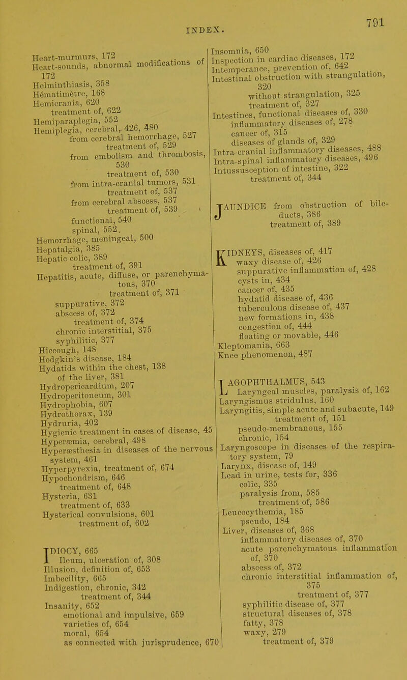 Heart-murmnrs, 172 Heart-sounds, abnormal modifications ol 172 Helniintliiasis, 358 HematimStre, 168 Heraicrania, (i20 treatment of, 622 Hemiparaplogia, 552 Hemiplegia, cerebral, 426, 480 from cerebral hemorrhage, ozi treatment of, 529 from embolism and thrombosis, 530 treatment of, 530 from intra-cranial tumors, 531 treatment of, 537 from cerebral abscess, 537 treatment of, 539 ' functional, 540 spinal, 552. Hemorrhage, meningeal, 500 Hepatalgia, 385 Hepatic colic, 389 treatment of, 391 Hepatitis, acute, diffuse, or parenchyma- tous, 370 treatment of, 371 suppurative, 372 abscess of, 372 treatment of, 374 chronic interstitial, 375 syphilitic, 377 Hiccough, 148 Hodgkin's disease, 184 Hydatids within the chest, 138 of the liver, 381 Hydropericardium, 207 Hydroperitoneum, 301 Hydrophobia, 607 Hydrothorax, 139 Hydruria, 402 Hygienic treatment in cases of disease, 45 Hypersemia, cerebral, 498 Hyperesthesia in diseases of the nervous system, 461 Hyperpyrexia, treatment of, 674 Hypochondrism, 646 treatment of, 648 Hysteria, 631 treatment of, 633 Hysterical convulsions, 601 treatment of, 602 Insomnia, 650 Inspection in cardiac diseases, 1/^ Intemperance, prevention of, 64^ Intestinal obstruction with strangulation, 320 without strangulation, 32o treatment of, 327 Intestines, functional diseases of, 330 inflammatory diseases of, 278 cancer of, 315 diseases of glands of, 329 Intra-cranial inllamrnatory diseases, 4i5« Intra-spinal inflammatory diseases, 49b Intussusception of intestine, 322 treatment of, 344 FAUNDICE from obstruction ducts, 386 treatment of, 389 of bile- TDIOCY, 665 1 Ileum, ulceration of, 308 Illusion, definition of, 653 Imbecility, 665 Indigestion, chronic, 342 treatment of, 344 Insanity, 652 emotional and impulsive, 659 varieties of, 654 moral, 654 as connected with jurisprudence, 670 KIDNEYS, diseases of, 417 waxy disease of, 426 suppurative inflammation of, 428 cysts in, 434 cancer of, 435 hydatid disease of, 436 tuberculous disease of, 437 new formations in, 438 congestion of, 444 floating or movable, 446 Kleptomania, 663 Knee phenomenon, 487 T AGOPHTHALMUS, 543 \j Laryngeal muscles, paralysis of, 162 Laryngismus stridulus, 160 Laryngitis, simple acute and subacute, 149 treatment of, 151 pseudo-membranous, 155 chronic, 154 Laryngoscope in diseases of the respira- tory system, 79 Larynx, disease of, 149 Lead in urine, tests for, 336 colic, 335 paralysis from, 585 treatment of, 586 Leucocythemia, 185 pseudo, 184 Liver, diseases of, 368 inflammatory diseases of, 370 acute parenchymatous inflammation of, 370 abscess of, 372 chronic interstitial inflammation of, 375 treatment of, 377 syphilitic disease of, 377 structural diseases of, 378 fatty, 378 waxy, 279 treatment of, 379