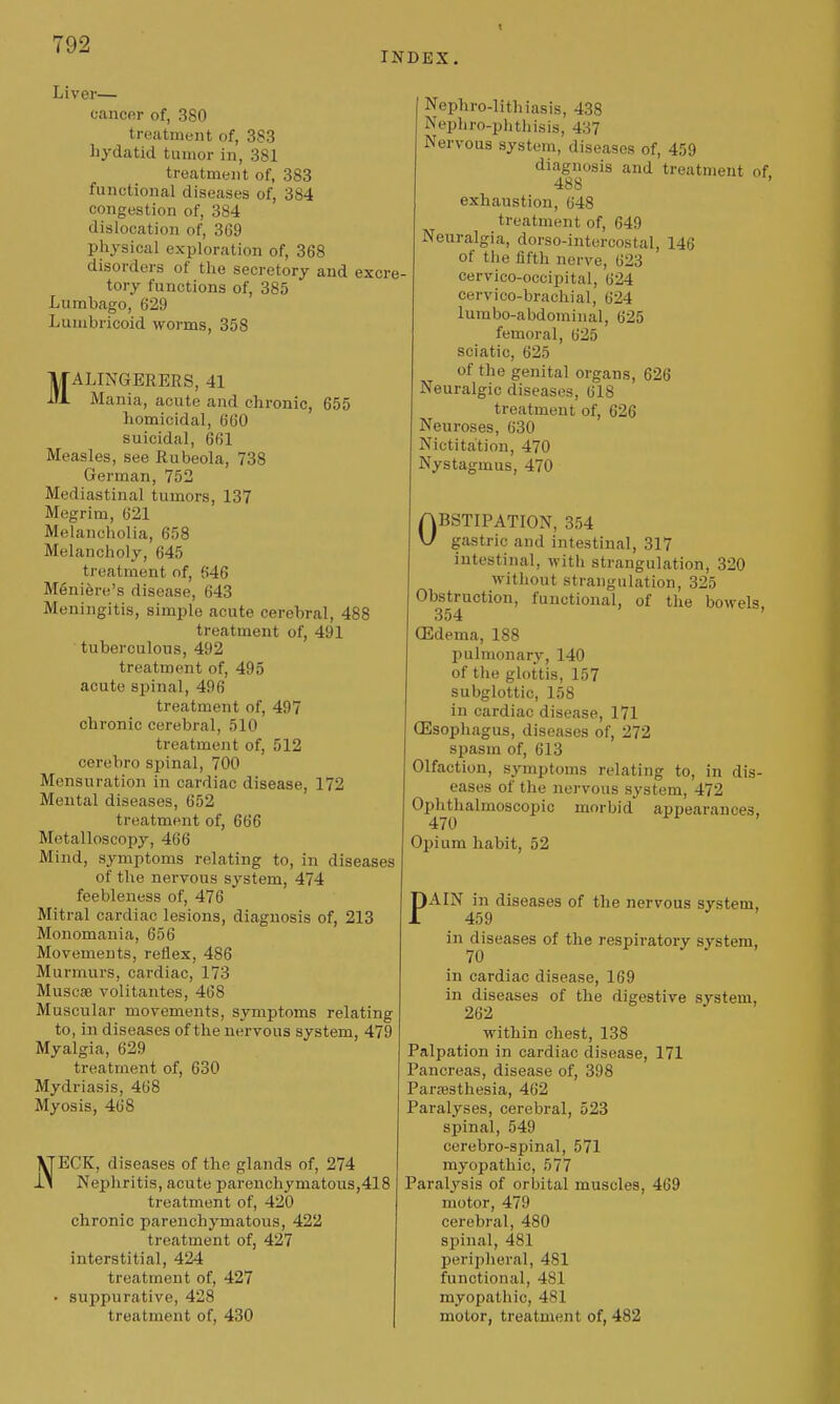 T92 INDEX. Liver— cancor of, 380 trecatment of, 383 hydatid tumor in, 381 treatment of, 383 functional diseases of, 384 congestion of, 384 dislocation of, 369 physical exploration of, 368 disorders of the secretory and excre- tory functions of, 385 Lumbago, 629 Luinbricoid worms, 358 MALINGERERS, 41 Mania, acute and chronic, 655 homicidal, 660 suicidal, 661 Measles, see Rubeola, 738 German, 752 Mediastinal tumors, 137 Megrim, 621 Melancholia, 658 Melancholy, 645 ti'eatment of, 646 Meniere's disease, 643 Meningitis, simple acute cerebral, 488 treatment of, 491 tuberculous, 492 treatment of, 495 acute spinal, 496 treatment of, 497 chronic cerebral, 510 treatmejit of, 512 cerebro spinal, 700 Mensuration in cardiac disease, 172 Mental diseases, 652 treatment of, 666 Metalloscopy, 466 Mind, symptoms relating to, in diseases of the nervous system, 474 feebleness of, 476 Mitral cardiac lesions, diagnosis of, 213 Monomania, 656 Movements, reflex, 486 Murmurs, cardiac, 173 Muscse volitantes, 468 Muscular movements, symptoms relating to, in diseases of the nervous system, 479 Myalgia, 629 treatment of, 630 Mydriasis, 468 Myosis, 468 NECK, diseases of the glands of, 274 Nephritis, acute parenchymatous,418 treatment of, 420 chronic parenchymatous, 422 treatment of, 427 interstitial, 424 treatment of, 427 • suppurative, 428 treatment of, 430 Nephro-lithiasis, 438 Nepliro-phthisis, 437 Nervous system, diseases of, 459 diagnosis and treatment of 488 exhaustion, 648 treatment of, 649 Neuralgia, dorso-intercostal, 146 of the fifth nerve, 623 cervico-occipital, 624 cervico-brachial, 624 lumbo-abdominal, 625 femoral, 625 sciatic, 625 of the genital organs, 626 Neuralgic diseases, 618 treatment of, 626 Neuroses, 630 Nictitation, 470 Nystagmus, 470 OBSTIPATION, 354 gastric and intestinal, 317 intestinal, with strangulation, 320 without strangulation, 325 Obstruction, functional, of the bowels 354 ' (Edema, 188 pulmonary, 140 of the glottis, 157 subglottic, 158 in cardiac disease, 171 CEsophagus, diseases of, 272 spasm of, 613 Olfaction, symptoms relating to, in dis- eases of the nervous system, 472 Ophthalmoscopic morbid appearances, 470 Opium habit, 52 PAIN in diseases of the nervous system, 459 in diseases of the respiratory system, 70 in cardiac disease, 169 in diseases of the digestive system, 262 within chest, 138 Palpation in cardiac disease, 171 Pancreas, disease of, 398 Paraisthesia, 462 Paralyses, cerebral, 523 spinal, 549 cerebro-spinal, 571 myopathic, 577 Paralysis of orbital muscles, 469 motor, 479 cerebral, 480 spinal, 481 periplieral, 481 functional, 481 myopathic, 481 motor, treatment of, 482