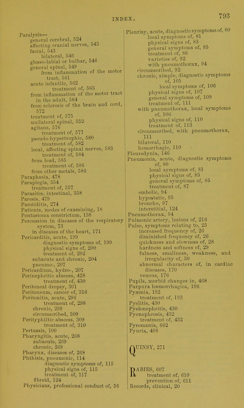 Paralysis— general cerebral, 524 affecting cranial nerves, 543 facial, 543 bilateral, 546 glosso-labial or bulbar, 546 general spinal, 549 from iutlamniation of the motor tract, 561 acute infantile, 562 treatment of, 563 from inflammation of the motor tract in the adult, 564 from sclerosis of the brain and cord, 572 treatment of, 575 unilateral spinal, 552 agitans, 576 treatment of, 577 pseudo-hypertrophic, 580 treatment of, 582 local, affecting spinal nerves, 583 treatment of, 584 from lead, 585 treatment of, 586 from other metals, 586 Paraphasia, 478 Paraplegia, 554 treatment of, 557 Parasites, intestinal, 358 Paresis, 479 Parotiditis, 274 Patients, modes of examining, IS Pentastoma constrictum, 138 Percussion in diseases of the respiratory system, 73 in diseases of the heart, 171 Pericarditis, acute, 199 diagnostic symptoms of, 199 physical signs of, 200 treatment of, 202 subacute and chronic, 204 pneumo-, 207 Pericardium, hydro-, 207 Perinephritic abscess, 428 treatment of, 430 Peritoneal dropsy, 301 Peritoneum, cancer of, 316 Peritonitis, acute, 296 treatment of, 298 chronic, 299 circumscribed, 300 Perityphlitic abscess, 309 treatment of, 310 Pertussis, 100 Pliaryngitis, acute, 268 subacute, 269 chronic, 269 Pharynx, diseases of, 268 Phthisis, pneumonic, 114 diagnostic symptoms of, 115 physical signs of, 115 treatment of, 117 fibroid, 124 Physicians, professional conduct of, 56 Pleurisy, acute, diagnostic symptoms of, 80 local symptoms of, 81 physical signs of, 83 general symptoms of, 85 treatment of, 86 varieties of, 92 with pneumothorax, 94 fircumscribed, 92 chronic, simple, diagnostic symptoms of, 105 local symptoms of, 106 physical signs of, 107 general symptoms of, 109 treatment of. 111 with pneumothorax, local symptoms of, 106 physical signs of, 110 treatment of, 113 circumscribed, with pneumothorax, 111 bilateral, 110 hemorrhagic, 110 Pleurodynia, 146 Pneumonia, acute, diagnostic symptoms of, 80 local symptoms of, 81 physical signs of, 83 general symptoms of, 85 treatment of, 87 embolic, 94 hypostatic, 95 broncho, 97 interstitial, 124 Pneumothorax, 94 Pulmonic artery, lesions of, 216 Pulse, symptoms relating to, 25 increased frequency of, 26 diminished frequency of, 26 quickness and slowness of, 28 hardness and softness of, 29 fulness, smallness, weakness, and irregularity of, 30 abnormal characters of, in cardiac diseases, 170 venous, 176 Pupils, morbid changes in, 468 Purpura hsemorrhagica, 196 Pyemia, 192 treatment of, 193 Pyelitis, 430 Pyelonephritis, 430 Pyonephrosis, 432 treatment of, 432 Pyromania, 662 Pyuria, 408 QUINSY, 271 RABIES, 607 treatment of, 610 prevention of, 611 Records, clinical, 20