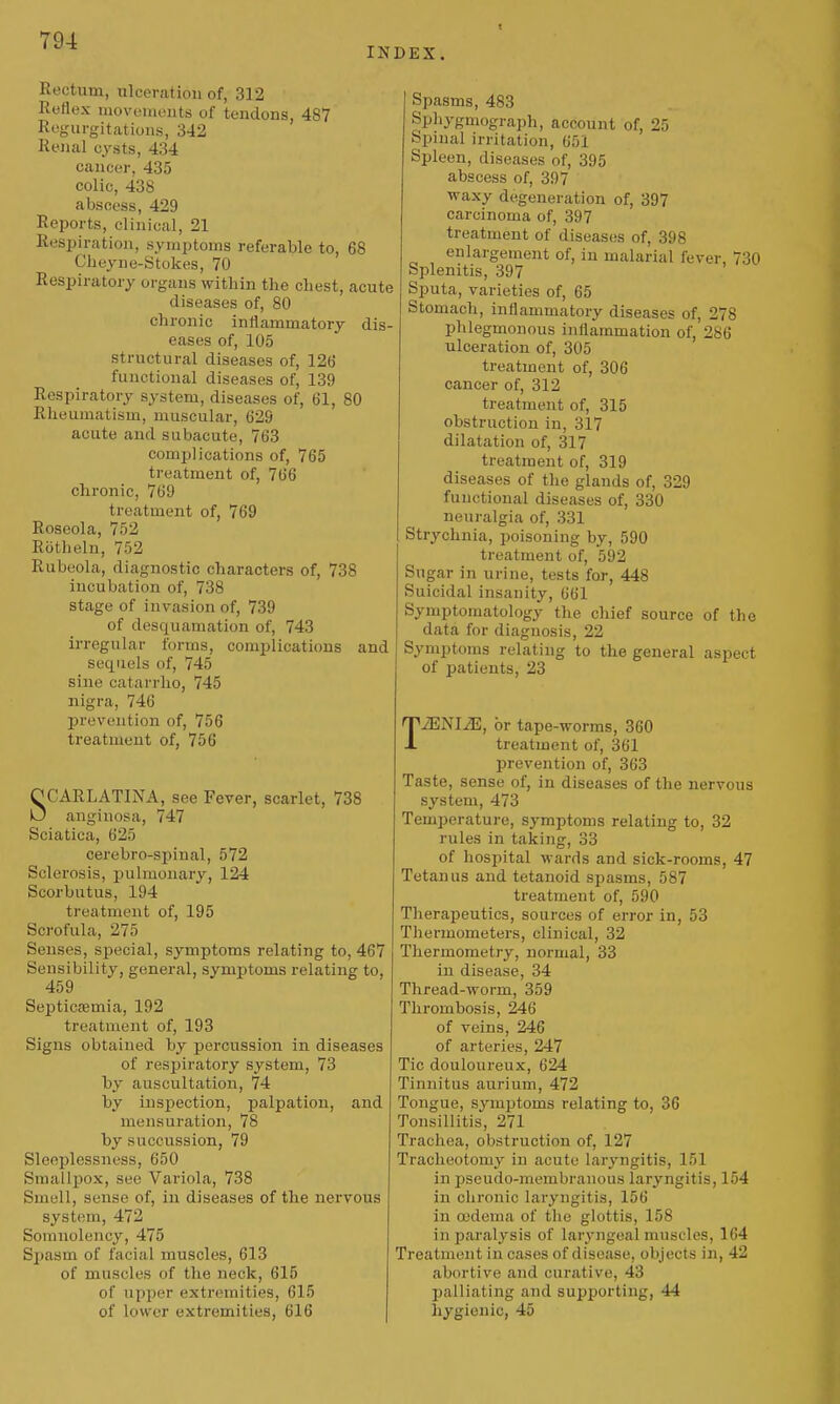 1 INDEX. Rectum, ulceration of, 312 Reflex moveineuts of tendons, 487 Regurgitations, 342 ReJial cysts, 434 cancer, 435 colic, 438 abscess, 429 Reports, clinical, 21 Respiration, symptoms referable to, 68 Clieyne-Stokes, 70 Respiratory organs within the chest, acute diseases of, 80 chronic inflammatory dis- eases of, 105 structural diseases of, 12G functional diseases of, 139 Respiratory system, diseases of, 61, 80 Rheumatism, muscular, 629 acute and subacute, 763 complications of, 765 treatment of, 766 chronic, 769 treatment of, 769 Roseola, 752 Riitheln, 752 Rubeola, diagnostic characters of, 738 incubation of, 738 stage of invasion of, 739 of desquamation of, 743 irregular forms, complicatious and sequels of, 745 sine catarrho, 745 nigra, 746 prevention of, 756 treatment of, 756 OCARLATINA, see Fever, scarlet, 738 O angiuosa, 747 Sciatica, 625 cerebro-spinal, 572 Sclerosis, pulmonary, 124 Scorbutus, 194 treatment of, 195 Scrofula, 275 Senses, special, symptoms relating to, 467 Sensibility, general, symptoms relating to, 459 Septicfemia, 192 treatment of, 193 Signs obtained by percussion in diseases of respiratory system, 73 by auscultation, 74 by inspection, palpation, and mensuration, 78 by succussion, 79 Sleeplessness, 650 Smallpox, see Variola, 738 Smell, sense of, in diseases of the nervous system, 472 Somnolency, 475 Spasm of facial muscles, 613 of muscles of the neck, 615 of upper extremities, 615 of lower extremities, 616 Spasms, 483 Sphygmograph, account of, 25 Spinal irritation, 651 Spleen, diseases of, 395 abscess of, 397 waxy degeneration of, 397 carcinoma of, 397 treatment of diseases of, 398 enlargement of, in malarial fever, 730 Splenitis, 397 Sputa, varieties of, 65 Stomach, inflammatory diseases of, 278 phlegmonous inflammation of,'286 ulceration of, 305 treatment of, 306 cancer of, 312 treatment of, 315 obstruction in, 317 dilatation of, 317 treatment of, 319 diseases of the glands of, 329 functional diseases of, 330 neuralgia of, 331 Strychnia, poisoning by, 590 treatment of, 592 Sugar in urine, tests for, 448 Suicidal insanity, 661 Symptomatology the chief source of the data for diagnosis, 22 Symptoms relating to the general aspect of patients, 23 TJENIJE, or tape-worms, 360 treatment of, 361 prevention of, 363 Taste, sense of, in diseases of the nervous system, 473 Temperature, symptoms relating to, 32 rules in taking, 33 of hospital wards and sick-rooms, 47 Tetanus and tetanoid spasms, 587 treatment of, 590 Therapeutics, sources of error in, 53 Thermometers, clinical, 32 Thermometry, normal, 33 in disease, 34 Thread-worm, 359 Thrombosis, 246 of veins, 246 of arteries, 247 Tic douloureux, 624 Tinnitus aurium, 472 Tongue, symptoms relating to, 36 Tonsillitis, 271 Trachea, obstruction of, 127 Tracheotomy in acute lar^'ngitis, 151 in pseudo-membranous laryngitis, 154 in chronic laryngitis, 156 in oedema of tlie glottis, 158 in paralysis of laryngeal muscles, 164 Treatment in cases of disease, objects in, 42 abortive and curative, 43 palliating and supporting, 44 hygienic, 45