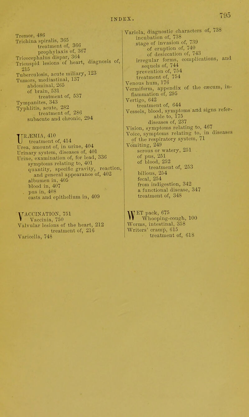 Y95 Tremor, 486 Tricliina spiralis, 365 treatmont of, 366 prophylaxis of, 367 Tricocephalus clispar, 364 _ Tricuspid lesions of heart, diagnosis of, 215 Tuberculosis, acute miliary, 123 Tumors, mediastinal, 137 abdominal, 265 of brain, 531 treatment of, 537 Tympanites, 343 Typhlitis, acute, 282 treatment of, 286 subacute and chronic, 294 URiEMIA, 410 treatment of, 414 Urea, amount of, in urine, 404 Urinary system, diseases of, 401 Urine, examination of, for lead, 336 symptoms relating to, 401 quantity, specific gravity, reaction, and general appearance of, 402 albumen in, 405 blood in, 407 . pus in, 408 casts and epithelium in, 409 VACCINATION, 751 Vaccinia, 750 Valvular lesions of the heart, 212 treatment of, 216 Varicella, 748 Variola, diagnostic characters of, (33 incubation of, 738 stage of invasion of, 739 of eruption of, 740 of desiccation of, 743 irregular forms, complications, and sequels of, 744 prevention of, 754 treatment of, 754 Venous hum, 176 Vermiform, appendix of the cjecum, in- flammation of, 295 Vertigo, 642 treatment of, 644 Vessels, blood, symptoms and signs refer- able to, 175 diseases of, 237 Vision, symptoms relating to, 467 Voice, symptoms relating to, in diseases of the respiratory system, 71 Vomiting, 249 serous or watery, 251 of pus, 251 of blood, 252 treatment of, 253 bilious, 254 fecal, 254 from indigestion, 342 a functional disease, 347 treatment of, 348 WET pack, 675 Whooping-cough, 100 Worms, intestinal, 358 Writers' cramp, 615