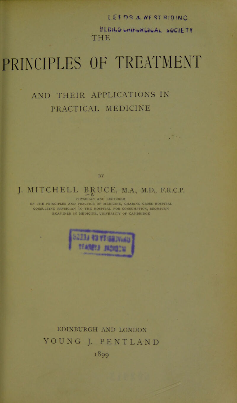 THE PRINCIPLES OF TREATMENT AND THEIR APPLICATIONS IN PRACTICAL MEDICINE BY J. MITCHELL BRUCE, M.A., M.D., F.R.C.P. — C/ PHYSICIAN AND LECTURER ON THE PRINCIPLES AND PRACTICE OF MEDICINE, CHARING CROSS HOSPITAL CONSULTING PHYSICIAN TO THE HOSPITAL FOR CONSUMPTION, UKOMPTON EXAMINER IN MEDICINE, UNU'ERSITY OF CAMBRIDGE EDINBURCxH AND LONDON YOUNG J. PENTLAND 1899