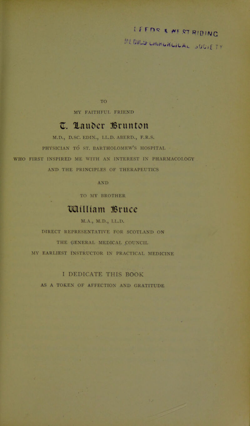 TO MV FAITHFUL FRIEND Xaubcr :Bninton M.D., D.SC. EDIN., LL.D. ABERD., F.R.S. PHYSICIAN TO ST. BARTHOLOMEW'S HOSPITAL WHO FIRST INSPIRED ME WITH AN INTEREST I\ PHARMACOLOGY AND THE PRINCIPLES OF THERAPEUTICS AND TO MY BROTHER MilHam IBnxcc M.A., M.D., LL.D. DIRECT REPRESENTATIVE FOR SCOTLAND ON THE GENERAL MEDICAL .COUNCIL MY EARLIEST INSTRUCTOR IX PRACTICAL MEDICINE I DEDICATE THIS BOOK AS A TOKEN OF AFFECTION AND GRATITUDE