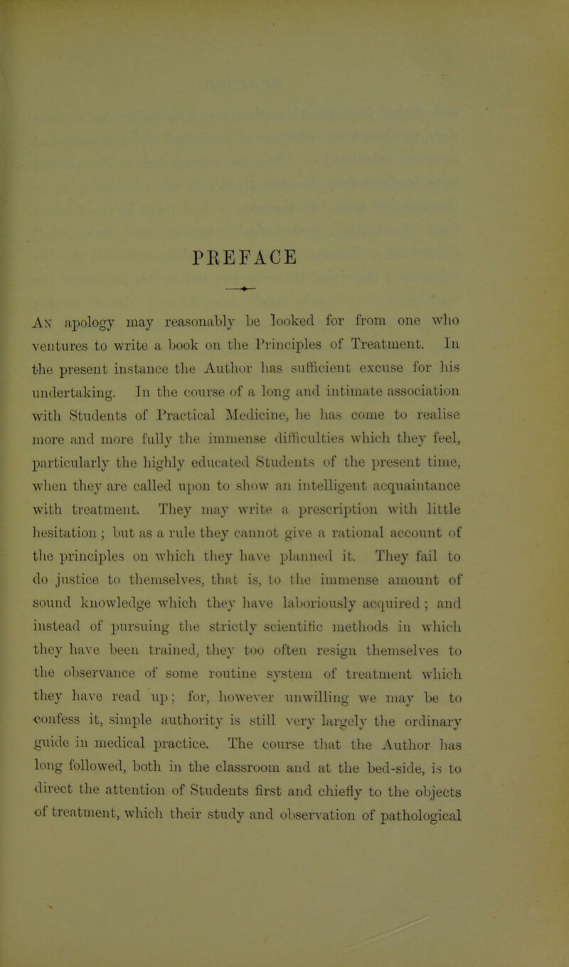 PEEFACE Ax apology may reasonably be looked for from one who ventures to write a book on the Principles of Treatment. In the present instance the Author lias sufficient excuse for Ids undertaking. In the course of a long and intimate association Avith Students of Practical Medicine, he has come to realise juore and more fully the immense difficulties which they feel, particularly the highly educated Students of the present time, wlicn tliey are called upon to show an intelligent acquaintance with treatment. They may write a prescription with little liesitation ; but as a rule they cannot give a rational account of the principles on M-liich tliey have planned it. They fail to do justice to themselves, that is, to the immense amount of sound knowledge which they have laboriously acquired ; and instead of pursuing the strictly scieutitic methods in whicli they have been trained, they too often resign themselves to the observance of some routine svstem of treatment whicli they have read up; for, however unwilling we may be to confess it, simple authority is still verv Lux^elv the ordinary guide in medical practice. The course that the Author has long followed, both in the classroom and at the bed-side, is to direct the attention of Students first and chiefly to the objects of treatment, which their study and observation of pathological