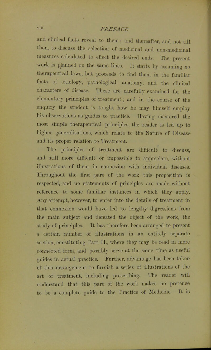 and clinical facts reveal to tliem; and thereafter, and not till then, to discnss the selection of medicinal and non-medicinal measures calculated to effect the desired ends. I'lie present work is planned on the same lines. It starts by assuming no therapeutical laws, but proceeds to find them in the familiar facts of etiology, pathological anatomy, and the clinical characters of disease. These are carefully examined for the elementary principles of treatment; and in the course of the enquiry the student is taught how he may himself employ his observations as guides to practice. Having mastered the most simple therapeutical principles, the reader is led up to liigher generalisations, whicli relate to the Nature of Disease and its proper relation to Treatment. Tlie principles of treatment are difficult to discuss, and still more difficult or impossible to appreciate, without illustrations of them in connexion with individual diseases. Throughout the first part of the work this proposition is respected, and no statements of principles are made without reference to some familiar instances in which they apply. Any attempt, however, to enter into the details of treatment in that connexion would have led to lengthy digressions from the main subject and defeated the object of the work, the study of principles. It has therefore been arranged to present a certain number of illustrations in an entirely separate section, constituting Part XL, where they may be read in more connected form, and possibly serve at the same time as useful guides in actual practice. Further, advantage has been taken of this arrangement to furnish a series of illustrations of the art of treatment, including prescribing. The reader will understand that this part of the work makes no pretence to be a complete guide to the Practice of Medicine. It is