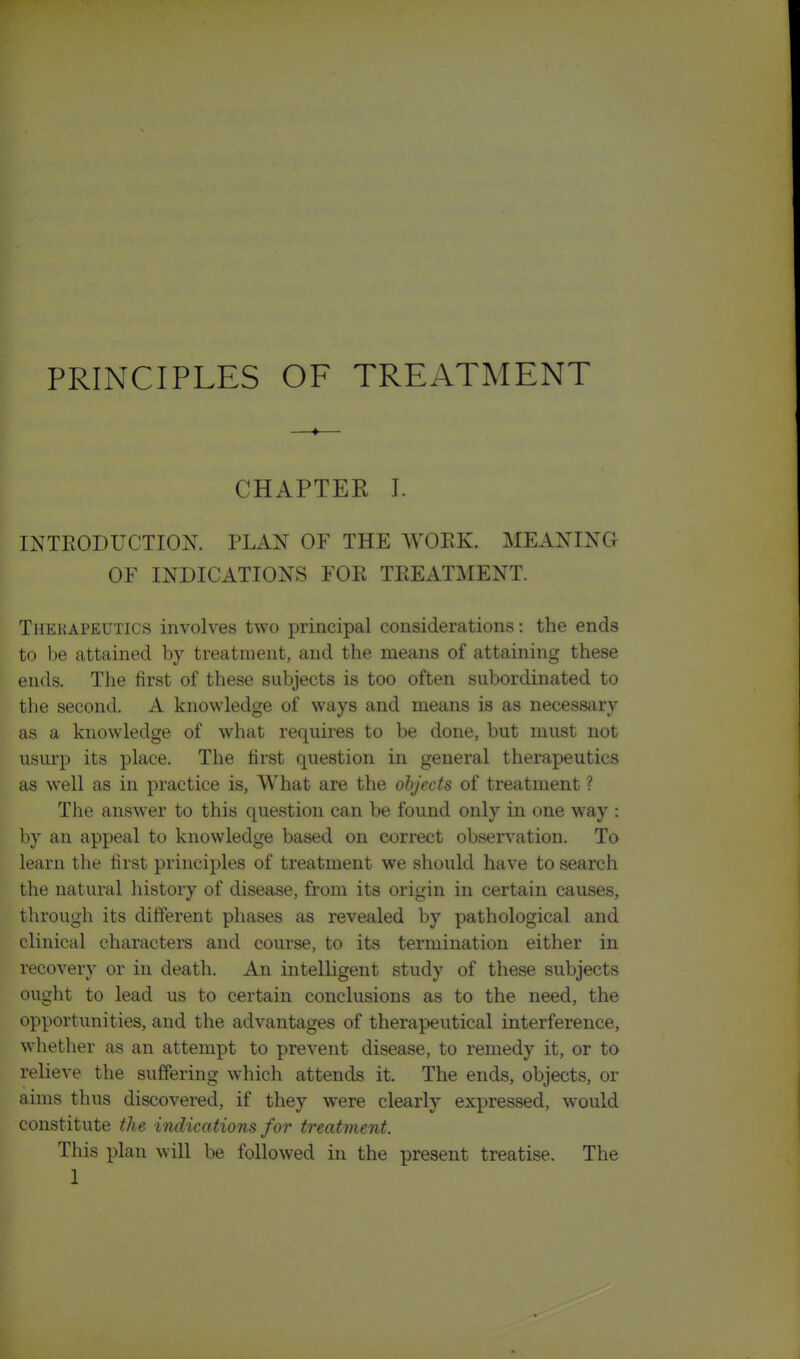 CHAPTER 1. INTEODUCTIOX. PLAN OF THE WOPvK. MEANING OF INDICATIONS FOE TEEATMENT. Therapeutics involves two principal considerations: the ends to be attained by treatment, and the means of attaining these ends. The first of these subjects is too often subordinated to the second. A knowledge of ways and means is as necessary as a knowledge of what requires to be done, but must not usurp its place. The first question in general therapeutics as well as in practice is, What are the objects of treatment ? The answer to this question can be found only in one way : by an appeal to knowledge based on correct observation. To learn the first principles of treatment we should have to search the natural history of disease, from its origin in certain causes, through its different phases as revealed by pathological and clinical characters and course, to its termination either in recovery or in death. An intelligent study of these subjects ought to lead us to certain conclusions as to the need, the opportunities, and the advantages of therapeutical interference, whether as an attempt to prevent disease, to remedy it, or to relieve the suffering which attends it. The ends, objects, or aims thus discovered, if they were clearly expressed, would constitute the indications for treatment. This plan will be followed in the present treatise. The