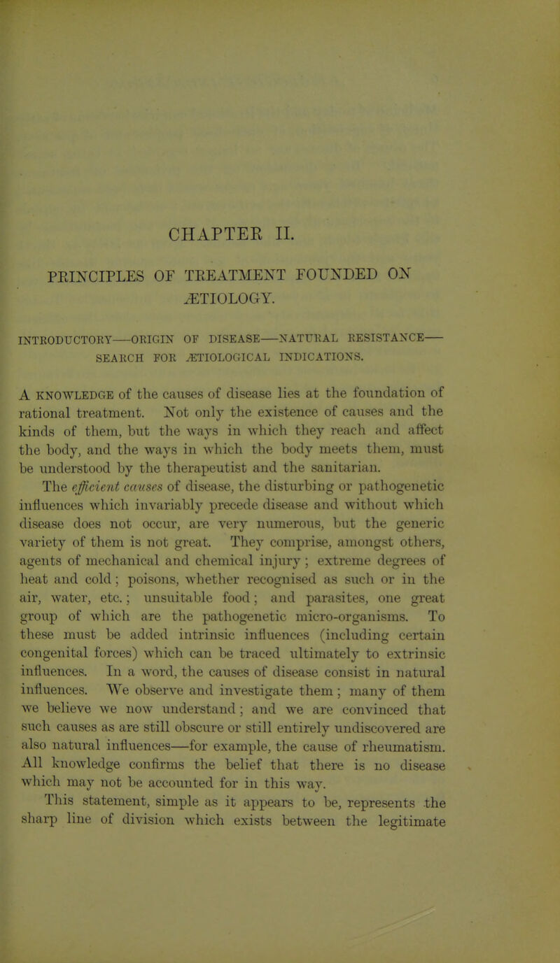 CHAPTEK 11. PEIXCIPLES OF TEEATMENT FOUNDED ON yETIOLOG^Y. INTRODUCTORY ORIGIN OF DISEASE NATURAL RESISTANCE SEARCH FOR ETIOLOGICAL INDICATIONS. A KNOWLEDGE of the causes of disease lies at the foundation of rational treatment. Not only the existence of causes and the kinds of them, but the ways in which they reach and affect the body, and the ways in which the body meets them, must be understood by the therapeutist and the sanitarian. The efficient causes of disease, the disturbing or pathogenetic influences which invariably precede disease and without which disease does not occur, are very numerous, but the generic variety of them is not great. They comprise, amongst others, agents of mechanical and chemical injury ; extreme degrees of heat and cold; poisons, whether recognised as such or in the air, water, etc.; unsuitable food; and parasites, one great group of which are the pathogenetic micro-organisms. To these must be added intrinsic influences (including certain congenital forces) which can be traced ultimately to extrinsic influences. In a word, the causes of disease consist in natural influences. We observe and investigate them ; many of them we believe we now understand; and we are convinced that such causes as are still obscure or still entirely undiscovered are also natural influences—for example, the cause of rheumatism. All knowledge confirms the belief that there is no disease which may not be accounted for in this way. This statement, simple as it appears to be, represents the sharp line of division which exists between the legitimate