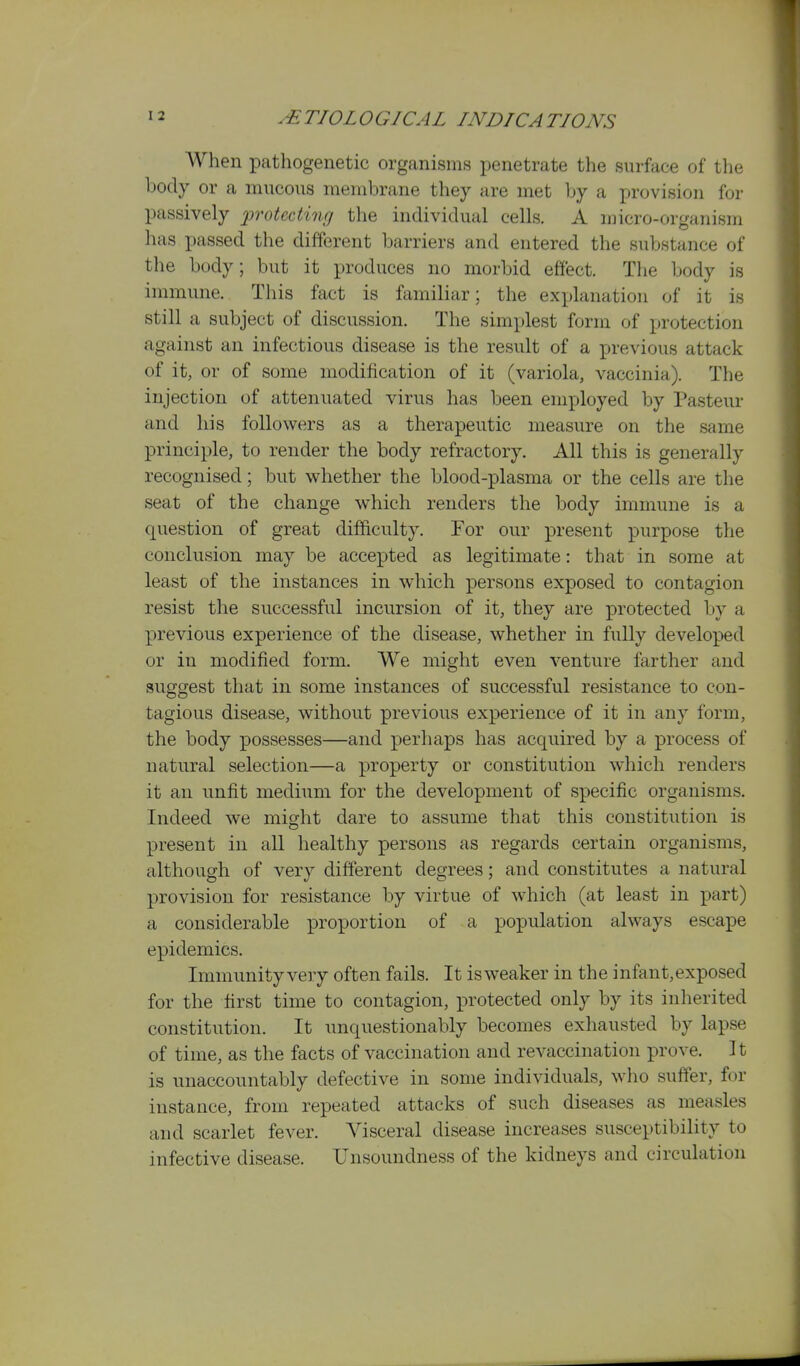 When pathogenetic organisms penetrate the surface of the body or a mucous membrane they are met by a provision for passively 'protecting the individual cells. A micro-organism has passed the different barriers and entered the substance of the body; but it produces no morbid effect. The body is immune. This fact is familiar; the explanation of it is still a subject of discussion. The simplest form of protection against an infectious disease is the result of a previous attack of it, or of some modification of it (variola, vaccinia). The injection of attenuated virus has been employed by Pasteur and his followers as a therapeutic measure on the same principle, to render the body refractory. All this is generally recognised; but whether the blood-plasma or the cells are the seat of the change which renders the body immune is a question of great difficulty. For our present purpose the conclusion may be accepted as legitimate: that in some at least of the instances in which persons exposed to contagion resist the successful incursion of it, they are protected Ijy a previous experience of the disease, whether in fully developed or in modified form. We might even venture farther and suggest that in some instances of successful resistance to con- tagious disease, without previous experience of it in any form, the body possesses—and perhaps has acquired by a process of natural selection—a property or constitution which renders it an unfit medium for the development of specific organisms. Indeed we might dare to assume that this constitution is present in all healthy persons as regards certain organisms, although of very different degrees; and constitutes a natural provision for resistance by virtue of which (at least in part) a considerable proportion of a population always escape epidemics. Immunity very often fails. It isweaker in the infant,exposed for the first time to contagion, protected only by its inherited constitution. It unquestionably becomes exhausted by lapse of time, as the facts of vaccination and revaccination prove. It is unaccountably defective in some individuals, who suffer, for instance, from repeated attacks of such diseases as measles and scarlet fever. Visceral disease increases susceptibility to infective disease. Unsoundness of the kidneys and circulation
