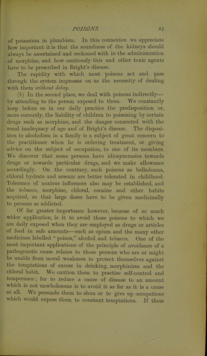 of potassium in plumbism. In this connexion we appreciate how important it is that the soundness of the kidneys should always be ascertained and reckoned with in the administration of morphine, and how cautiously this and other toxic agents have to be prescribed in Bright's disease. The rapidity with which most poisons act and pass through the system impresses on us the necessity of dealing with them witliout delay. (I)) In the second place, we deal with poisons indirectly— by attending to the person exposed to them. We constantly keep before us in our daily practice the predisposition or, more correctly, the liability of children to poisoning by certain drugs such as morphine, and the danger connected with the renal inadequacy of age and of Bright's disease. The disposi- tion to alcoholism in a family is a subject of great concern to the practitioner when he is ordering treatment, or giving advice on the subject of occupation, to one of its members. We discover that some persons have idiosyncrasies towards drugs or towards particular drugs, and we make allowance accordingly. On the contrary, such poisons as belladonna, chloral hydrate and arsenic are better tolerated in childhood. Tolerance of noxious influences also may be established, and the tobacco, morphine, chloral, cocaine and other habits acquired, so that large doses have to be given medicinally to persons so addicted. Of far greater importance however, because of so much wider application, is it to avoid those poisons to which we are daily exposed when they are employed as drugs or articles of food in safe amounts—such as opium and the many other medicines labelled  poison, alcohol and tobacco. One of the most important applications of the principle of avoidance of a pathogenetic cause relates to those persons who are or might be unable from moral weakness to protect themselves against the temptations of excess in drinking, morphinism and the chloral habit. We caution them to practise self-control and temperance; for to reduce a cause of disease to an amount which is not unwholesome is to avoid it as far as it is a cause at all We persuade them to shun or to give up occupations which would expose them to constant temptations. If these