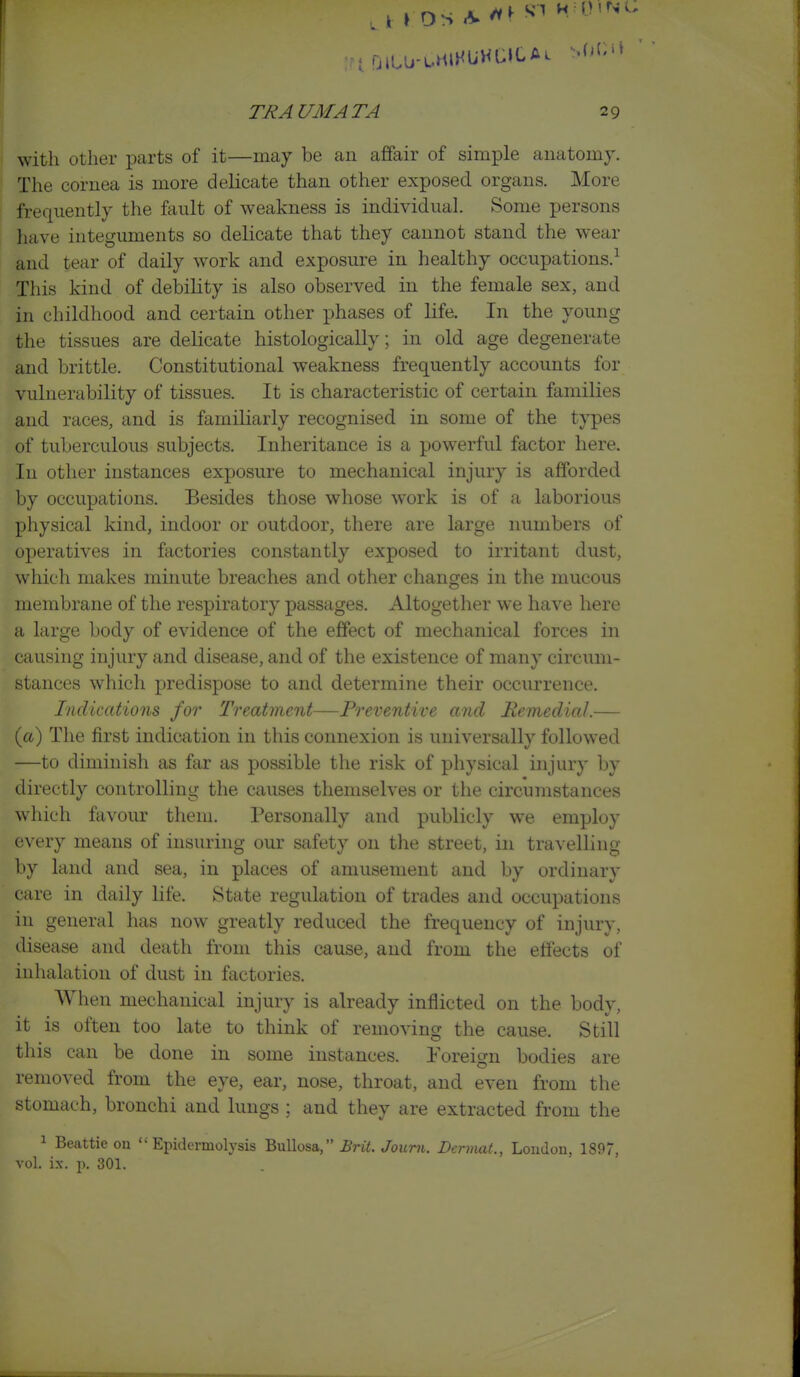 with other parts of it—may be an afifair of simple amitomy. The cornea is more delicate than other exposed organs. More frequently the fault of weakness is individual. Some persons luive integuments so delicate that they cannot stand the wear and tear of daily work and exposure in healthy occupations.-^ This kind of debility is also observed in the female sex, and in childhood and certain other phases of life. In the young the tissues are delicate histologically; in old age degenerate and brittle. Constitutional weakness frequently accounts for vulnerability of tissues. It is characteristic of certain families and races, and is familiarly recognised in some of the types of tuberculous subjects. Inheritance is a powerful factor here. In other instances exposure to mechanical injury is afforded by occupations. Besides those whose work is of a laborious physical kind, indoor or outdoor, there are large numbers of operatives in factories constantly exposed to irritant dust, which makes minute breaches and other changes in the mucous membrane of the respiratory passages. Altogether we have here a large body of evidence of the effect of mechanical forces in causing injury and disease, and of the existence of many circum- stances which predispose to and determine their occurrence. Indications for Treatment—Preventive and Remedial.— {a) The first indication in this connexion is universally followed —to diminish as far as possible the risk of physical injury by directly controlling the causes themselves or the circumstances which favour them. Personally and publicly we employ every means of insuring our safety on the street, in travelling by land and sea, in places of amusement and by ordinary care in daily life. State regulation of trades and occupations in general has now greatly reduced the frequency of injury, disease and death from this cause, and from the effects of inhalation of dust in factories. When mechanical injury is already inflicted on the body, it is often too late to think of removing the cause. Still this can be done in some instances. Foreign bodies are removed from the eye, ear, nose, throat, and even from the stomach, bronchi and lungs ; and they are extracted from the 1 Beattie on Epidermolysis ^nWosa. Brit. Journ. Dennat., London, 1897, vol. ix. p. 301.