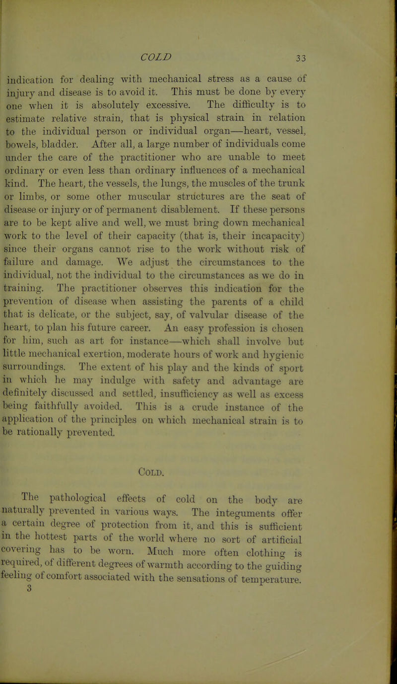 indication for dealing with mechanical stress as a cause of injury and disease is to avoid it. This must be done by every one when it is absolutely excessive. The difficulty is to estimate relative strain, that is physical strain in relation to the individual person or individual organ—heart, vessel, bowels, bladder. After all, a large number of individuals come under the care of the practitioner who are unable to meet ordinary or even less than ordinary influences of a mechanical kind. The heart, the vessels, the lungs, the muscles of the trunk or limbs, or some other muscular structures are the seat of disease or injury or of permanent disablement. If these persons are to be kept alive and well, we must bring down mechanical work to the level of their capacity (that is, their incapacity) since their organs cannot rise to the work without risk of failure and damage. We adjust the circumstances to the individual, not the individual to the circumstances as we do in training. The practitioner observes this indication for the prevention of disease when assisting the parents of a child that is delicate, or the subject, say, of valvular disease of the heart, to plan his future career. An easy profession is chosen for him, such as art for instance—which shall involve but little mechanical exertion, moderate hours of work and hygienic surroundings. The extent of his play and the kinds of sport in which he may indulge with safety and advantage are definitely discussed and settled, insufficiency as well as excess being faithfully avoided. This is a crude instance of the application of the principles on which mechanical strain is to be rationally prevented. Cold. The pathological effects of cold on the body are naturally prevented in various ways. The integuments offer a certain degree of protection from it, and this is sufficient in the hottest parts of the world where no sort of artificial covering has to be worn. Much more often clothing is required, of different degrees of warmth according to the guiding feeling of comfort associated with the sensations of temperature.