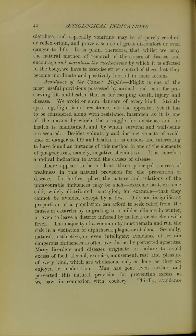 diarrhoea, and especially vomiting may be of purely cerebral or reflex origin, and prove a source of great discomfort or even danger to life. It is plain, therefore, that whilst we copy the natural method of removal of the causes of disease, and encourage and maintain the mechanisrn.s by which it is effected in the body, we have to exercise strict control of these, lest they become inordinate and positively hurtful in their actions. Avoidance of the Cause: Flight.—Flight is one of the most useful provisions possessed by animals and man for pre- serving life and health, that is, for escaping death, injury and disease. We avoid or shun dangers of every kind. Strictly speaking, flight is not resistance, but the opposite; yet it has to be considered along with resistance, inasmuch as it is one of the means by which the struggle for existence and for health is maintained, and by which survival and well-being are secured. Besides voluntary and instinctive acts of avoid- ance of danger to life and health, it is curious and interesting to have found an instance of this method in one of the elements of phagocytosis, namely, negative chemiotaxis. It is therefore a radical indication to avoid the causes of disease. There appear to be at least three principal sources of weakness in this natural provision for the prevention of disease. In the first place, the nature and relations of the unfavourable influences may be such—extreme heat, extreme cold, widely distributed contagion, for example—that they cannot be avoided except by a few. Only an insignificant proportion of a population can afford to seek relief from the causes of catarrhs by migrating to a milder climate in winter, or even to leave a district infected by malaria or stricken with fever. The majority of a community must remain and run the risk in a visitation of diphtheria, plague or cholera. Secondly, natural, instinctive, or even intelligent avoidance of certain dangerous influences is often over-borne by perverted appetites. Many disorders and diseases originate in failure to avoid excess of food, alcohol, exercise, amusement, rest and pleasure of every kind, which are wholesome only as long as they are enjoyed in moderation. Man has gone even further, and perverted this natural provision for preventing excess, as we saw in connexion with cookery. Thirdly, avoidance