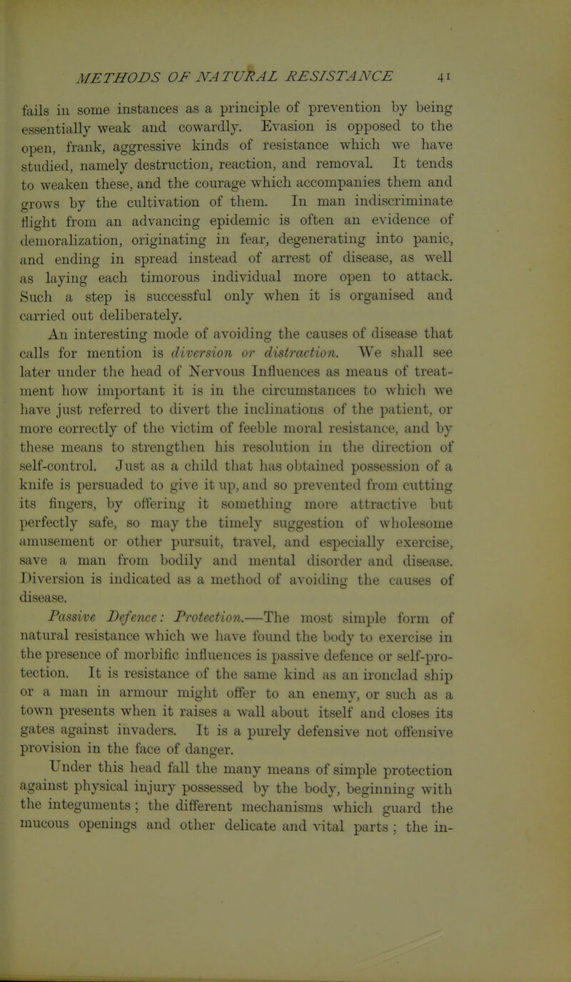 fails in some instances as a principle of prevention by being essentially weak and cowardly. Evasion is opposed to the open, frank, aggressive kinds of resistance which we have studied, namely destruction, reaction, and removal. It tends to weaken these, and the courage which accompanies them and grows by the cultivation of them. In man indiscriminate Sight from an advancing epidemic is often an evidence of demoralization, originating in fear, degenerating into panic, and ending in spread instead of arrest of disease, as well as laying each timorous individual more open to attack. Such a step is successful only when it is organised and carried out deliberately. An interesting mode of avoiding the causes of disease that calls for mention is diversion or distraction. We shall see later under the head of Nervous Influences as means of treat- ment how important it is in the circumstances to which w^e liave just referred to divert the inclinations of the patient, or more correctly of the victim of feeble moral resistance, and by these means to strengthen his resolution in the direction of self-control. Just as a child that has obtained possession of a knife is persuaded to give it up, and so prevented from cutting its fingers, by offering it something more attractive but })erfectly safe, so may the timely suggestion of wholesome amusement or other pursuit, travel, and especially exercise, save a man from bodily and mental disorder and disease. Diversion is indicated as a method of avoiding the causes of disease. Passive Defence: Protection.—The most simple form of natural resistance which we have found the body to exercise in the presence of morbific influences is passive defence or self-pro- tection. It is resistance of the same kind as an ironclad ship or a man in armour might offer to an enemy, or such as a town presents when it raises a wall about itself and closes its gates against invaders. It is a purely defensive not offensive provision in the face of danger. Under this head fall the many means of simple protection against physical injury possessed by the body, beginning with the integuments ; the different mechanisms which guard the mucous openings and other delicate and vital parts ; the in-