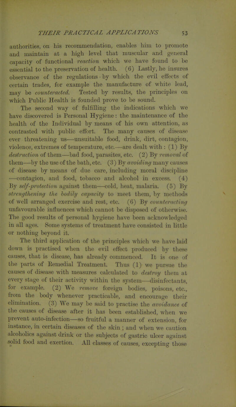 authorities, on his recommeudation, enables him to promote and maintain at a high level that muscular and general capacity of functional reaction which we have found to be essential to the preservation of health. (6) Lastly, he insures observance of the regulations • by which the evil effects of certain trades, for example the manufacture of white lead, may be counteracted. Tested by results, the principles on which Public Health is founded prove to be sound. The second way of fulfilling the indications which we have discovered is Personal Hygiene: the maintenance of the health of the Individual by means of his own attention, as coiitrasted with public effort. The many causes of disease ever threatening us—unsuitable food, drink, dirt, contagion, violence, extremes of temperature, etc.—are dealt with : (1) By destruction of them—bad food, parasites, etc. (2) By remoral of them—by the use of the bath, etc. (3) By avoiding many causes of disease by means of due care, including moral discipline —contagion, and food, tobacco and alcohol in excess. (4) By self-protection against them—cold, lieat, malaria. (5) By strengthening the bodily capacity to meet them, by methods of well arranged exercise and rest, etc. (6) By counteracting unfavourable influences which cannot be disposed of otherwise. The good results of personal hygiene have been acknowledged in all ages. Some systems of treatment have consisted in little or nothing beyond it. The third application of the principles which we have laid down is practised when the evil effect produced by these causes, that is disease, has already commenced. It is one of the parts of Ptemedial Treatment. Thus (1) we pursue the causes of disease with measures calculated to destroy them at every stage of their activity within the system—disinfectants, for example. (2) We remove foreign bodies, poisons, etc., from the body whenever practicable, and encourage their elimination. (3) We may be said to practise the avoidance of the causes of disease after it has been established, when we prevent auto-infection—so fruitful a manner of extension, for instance, in certain diseases of the skin ; and when we caution alcoholics against drink or the subjects of gastric ulcer against solid food and exertion. All classes of causes, excepting those