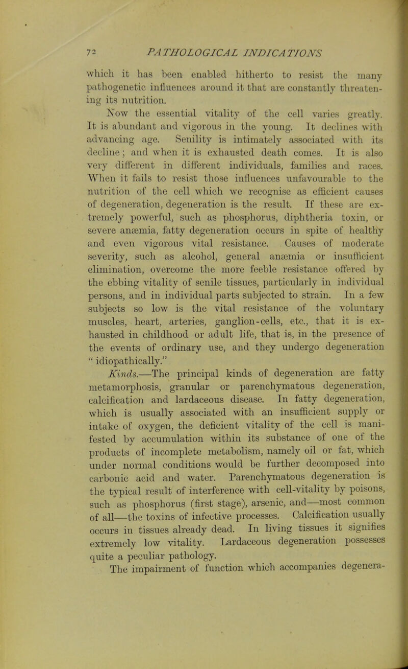 which it has heen enabled hitherto to resist tlie many pathogenetic influences around it that are constantly threaten- ing its nutrition. Now the essential vitality of the cell varies greatly. It is abundant and vigorous in the young. It declines with advancing age. Senility is intimately associated with its decline; and when it is exhausted death comes. It is also very different in different individuals, families and races. When it fails to resist those influences unfavourable to the nutrition of the cell which we recognise as efficient causes of degeneration, degeneration is the result. If these are ex- tremely powerful, such as phosphorus, diphtheria toxin, or severe anaemia, fatty degeneration occurs in spite of healthy and even vigorous vital resistance. Causes of moderate severity, such as alcohol, general anaemia or insufficient elimination, overcome the more feeble resistance offered by the ebbing vitality of senile tissues, particularly in individual persons, and in individual parts subjected to strain. In a few subjects so low is the vital resistance of the voluntary muscles, heart, arteries, ganglion-cells, etc., that it is ex- hausted in childhood or adult life, that is, in the presence of the events of ordinary use, and they undergo degeneration  idiopathically. Kinds.—The principal kinds of degeneration are fatty metamorphosis, granular or parenchymatous degeneration, calcification and lardaceous disease. In fatty degeneration, which is usually associated with an insufficient supply or intake of oxygen, the deficient vitality of the cell is mani- fested by accumulation within its substance of one of the products of incomplete metabolism, namely oil or fat, which under normal conditions would be further decomposed into carbonic acid and water. Parenchymatous degeneration is the typical result of interference with cell-vitality by poisons, such as phosphorus (first stage), arsenic, and—most common of all the toxins of infective processes. Calcification usually occurs in tissues already dead. In living tissues it signifies extremely low vitality. Lardaceous degeneration possesses quite a peculiar pathology. The impairment of function which accompanies degenera-