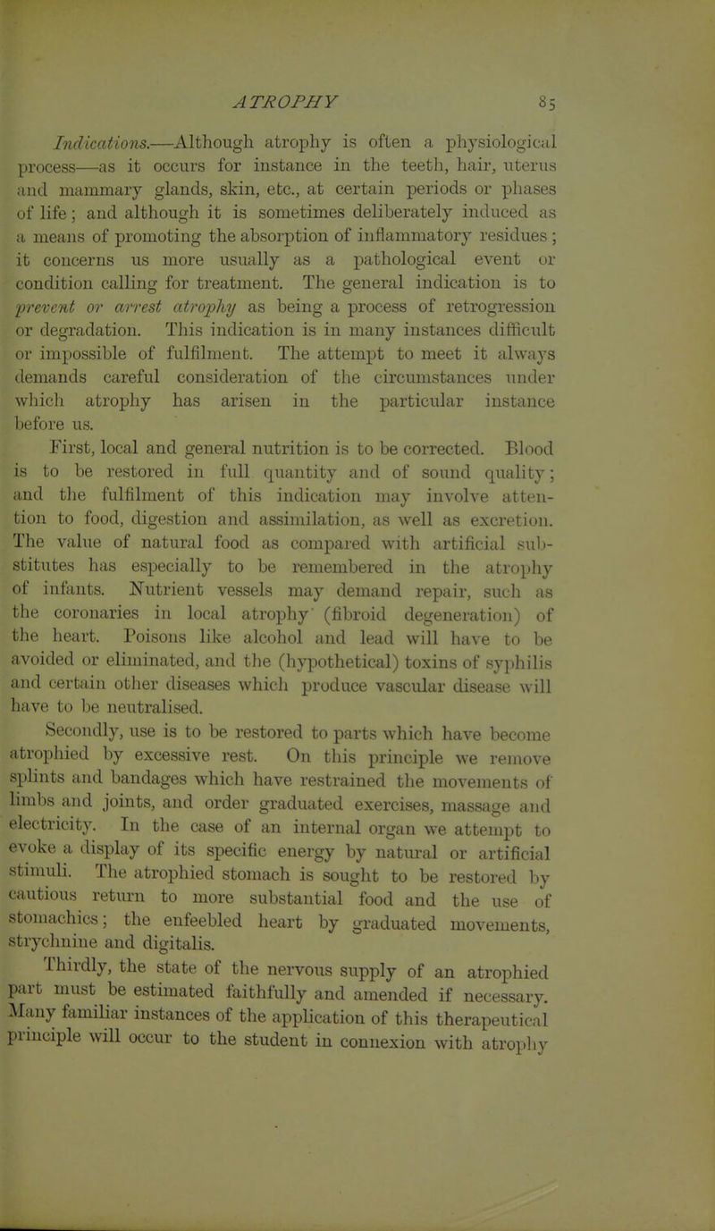 Indications.—Although atrophy is often a physiological process—as it occurs for instance in the teeth, hair, uterus and mammary glands, skin, etc., at certain periods or phases of life; and although it is sometimes deliberately induced as a means of promoting the absorption of inflammatory residues ; it concerns us more usually as a pathological event or condition calling for treatment. The general indication is to prevent or arrest atrophy as being a process of retrogression or degradation. This indication is in many instances difficult or impossible of fulfilment. The attempt to meet it always demands careful consideration of the circumstances under whicli atrophy has arisen in the particular instance before us. First, local and general nutrition is to be corrected. Blood is to be restored in full quantity and of sound quality; and the fulfilment of this indication may involve atten- tion to food, digestion and assimilation, as well as excretion. The value of natural food as compared with artificial sul)- stitutes has especially to be remembered in the atrophy of infants. Nutrient vessels may demand repair, such as the coronaries in local atrophy' (fibroid degeneration) of the heart. Poisons like alcohol and lead will have to be avoided or eliminated, and the (hypothetical) toxins of syphilis and certain other diseases which produce vascular disease will have to be neutralised. Secondly, use is to be restored to parts which have become atrophied by excessive rest. On this principle we remove splints and bandages which have restrained the movements of limbs and joints, and order graduated exercises, massage and electricity. In the case of an internal organ we attempt to evoke a display of its specific energy by natural or artificial stimuli. The atrophied stomach is sought to be restored by cautious return to more substantial food and the use of stomachics; the enfeebled heart by graduated movements, strychnine and digitalis. Thirdly, the state of the nervous supply of an atrophied part must be estimated faithfully and amended if necessary. Many femiliar instances of the application of this therapeutical principle will occur to the student in connexion with atrophy