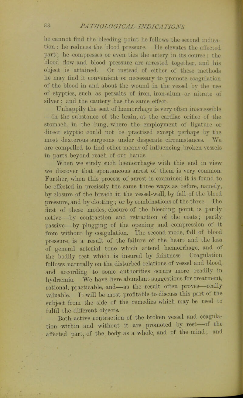 he cannot find the bleedmg point lie ibllows the second indica- tion : he reduces the blood pressure. He elevates tlie affected part; he compresses or even ties tlie artery in its course: the blood flow and blood pressure are arrested together, and liis object is attained. Or instead of either of these methods he may find it convenient or necessary to promote coagulation of the blood in and about the wound in the vessel by the use of styxDtics, such as persalts of iron, iron-alum or nitrate of silver; and the cautery has the same effect. Unhap]3ily the seat of h?emorrhage is very often inaccessible —in the substance of the brain, at the cardiac orifice of the stomach, in the lung, where the employment of ligature or direct styptic could not be practised except perhaps by the most dexterous surgeons under desperate circumstances. We are compelled to find other means of influencing broken vessels in parts beyond reach of our hands. When we study such haemorrhages with this end in view we discover that spontaneous arrest of them is very common. Further, when this process of arrest is examined it is found to be effected in precisely the same three ways as before, namely, by closure of the breach in the vessel-wall, by fall of the blood pressure, and by clotting ; or by combinations of the three. The first of these modes, closure of the bleeding point, is partly active—by contraction and retraction of the coats; partly passive—by plugging of the opening and compression of it from without by coagulation. The second mode, fall of blood pressure, is a result of the failure of the heart and the loss of general arterial tone which attend htemorrhage, and of the bodily rest which is insured by faintness. Coagulation follows naturally on the disturbed relations of vessel and blood, and accordino; to some authorities occurs more readily in hydrasmia. We have here abundant suggestions for treatment, rational, practicable, and—as the result often proves—really valuable. It will be most profitable to discuss this part of the subject from the side of the remedies which may be used to fulfil the different objects. Both active contraction of the broken vessel and coagula- tion within and without it are promoted by rest—of the afiected part, of the.body as a whole, and of the mind; and