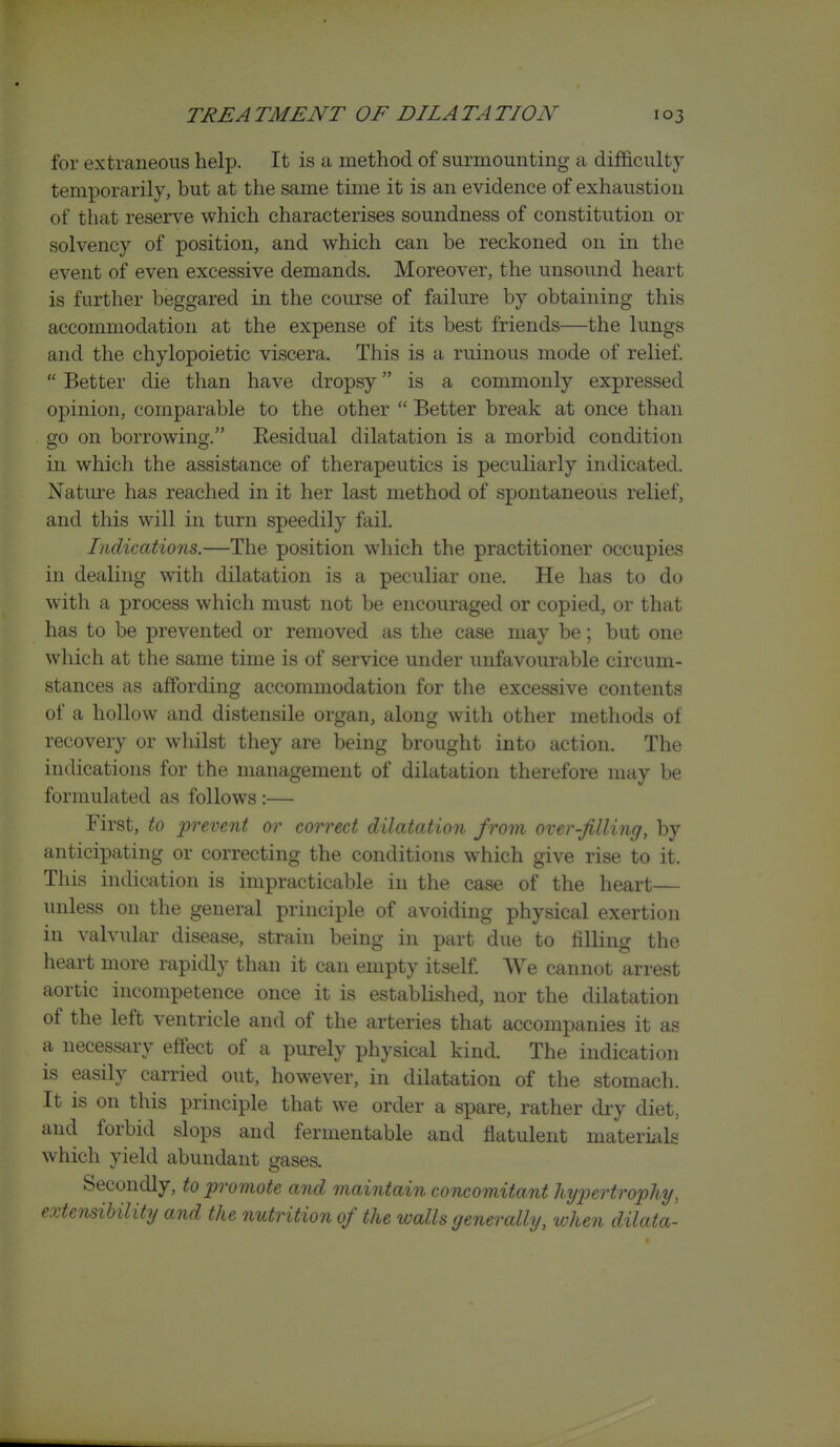 for extraneous help. It is a method of surmounting a difficulty temporarily, but at the same time it is an evidence of exhaustion of that reserve which characterises soundness of constitution or solvency of position, and which can be reckoned on in the event of even excessive demands. Moreover, the unsound heart is further beggared in the course of failure by obtaining this accommodation at the expense of its best friends—the lungs and the chylopoietic viscera. This is a ruinous mode of relief.  Better die than have dropsy is a commonly expressed opinion, comparable to the other  Better break at once than go on borrowing. Eesidual dilatation is a morbid condition in which the assistance of therapeutics is peculiarly indicated. Nature has reached in it her last method of spontaneous relief, and this will in turn speedily fail. Indications.—The position which the practitioner occupies in dealing with dilatation is a peculiar one. He has to do with a process which must not be encouraged or copied, or that has to be prevented or removed as the case may be; but one which at the same time is of service under unfavourable circum- stances as affording accommodation for the excessive contents of a hollow and distensile organ, along with other methods of recovery or whilst they are being brought into action. The indications for the management of dilatation therefore may be formulated as follows :— First, to prevent or correct dilatation from over-filling, by anticipating or correcting the conditions which give rise to it. This indication is impracticable in the case of the heart— unless on the general principle of avoiding physical exertion in valvular disease, strain being in part due to filling the heart more rapidly than it can empty itself We cannot arrest aortic incompetence once it is established, nor the dilatation of the left ventricle and of the arteries that accompanies it as a necessary effect of a purely physical kind. The indication is easily carried out, however, in dilatation of the stomach. It is on this principle that we order a spare, rather dry diet, and forbid slops and fermentable and flatulent materials which yield abundant gases. Secondly, to promote and maintain concomitant Jiypertrophy, extensibility and the nutrition of the walls generally, when dilata-