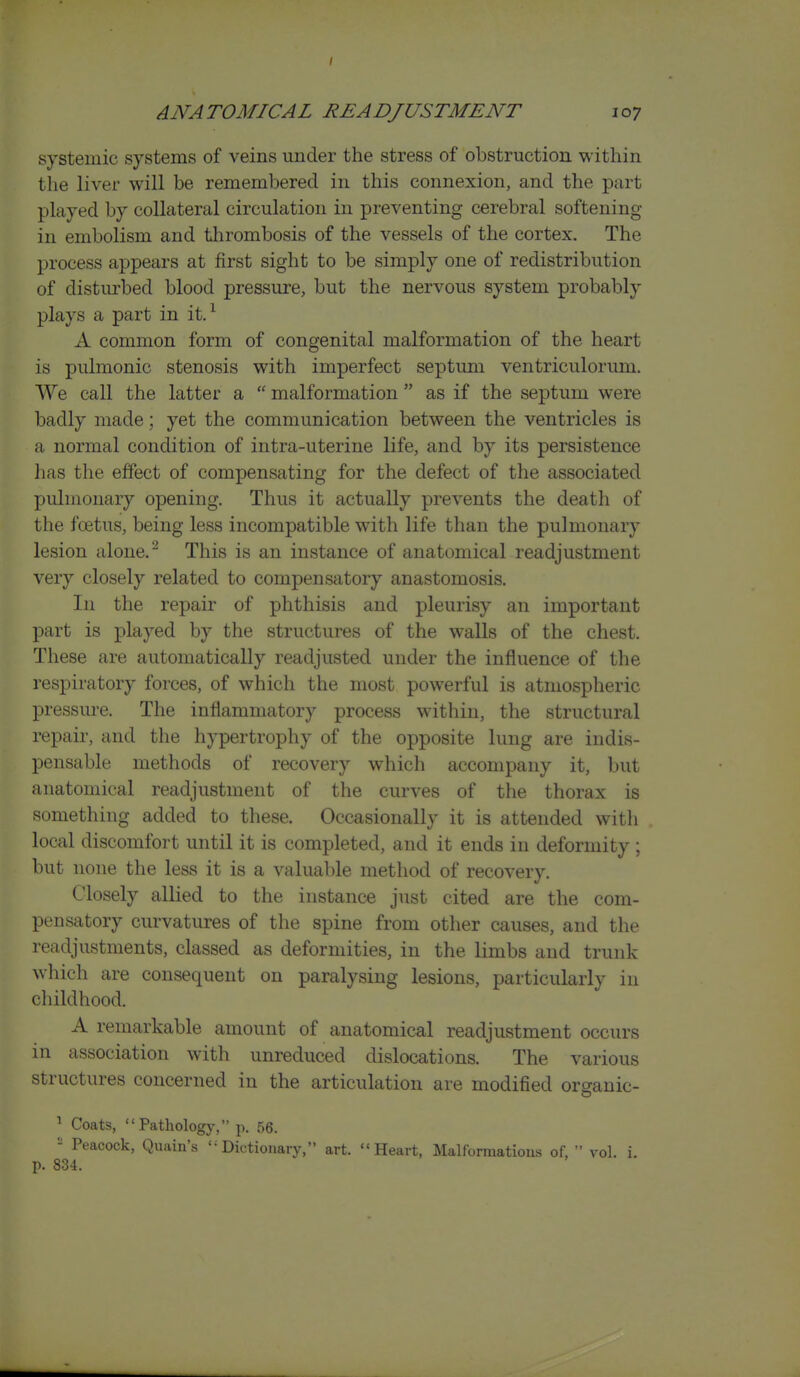 I ANATOMICAL READJUSTMENT 107 systemic systems of veins under the stress of obstruction within tlie liver will be remembered in this connexion, and the part played by collateral circulation in preventing cerebral softening in embolism and thrombosis of the vessels of the cortex. The process appears at first sight to be simply one of redistribution of disturbed blood pressure, but the nervous system probably plays a part in it.^ A common form of congenital malformation of the heart is pulmonic stenosis with imperfect septum ventriculorum. We call the latter a  malformation  as if the septum were badly made; yet the communication between the ventricles is a normal condition of intra-uterine life, and by its persistence lias the effect of compensating for the defect of the associated pulmonary opening. Thus it actually prevents the death of the foetus, being less incompatible with life than the pulmonary lesion alone. ^ This is an instance of anatomical readjustment very closely related to compensatory anastomosis. In the repair of phthisis and pleurisy an important part is played by the structures of the walls of the chest. These are automatically readjusted under the influence of the respiratory forces, of which the most powerful is atmospheric pressure. The inflammatory process within, the structural repair, and the hypertrophy of the opposite lung are indis- pensable methods of recovery which accompany it, but anatomical readjustment of the curves of the thorax is something added to these. Occasionally it is attended with local discomfort until it is completed, and it ends in deformity ; but none the less it is a valuable method of recovery. Closely allied to the instance just cited are the com- pensatory curvatures of the spine from other causes, and the readjustments, classed as deformities, in the limbs and trunk which are consequent on paralysing lesions, particularly in childhood. A remarkable amount of anatomical readjustment occurs in association with unreduced dislocations. The various structures concerned in the articulation are modified organic- ^ Coats, Pathology, p. 56. - Peacock, Quain's Dictionary, art. Heart, Malformations of,  vol. i. p. 834.