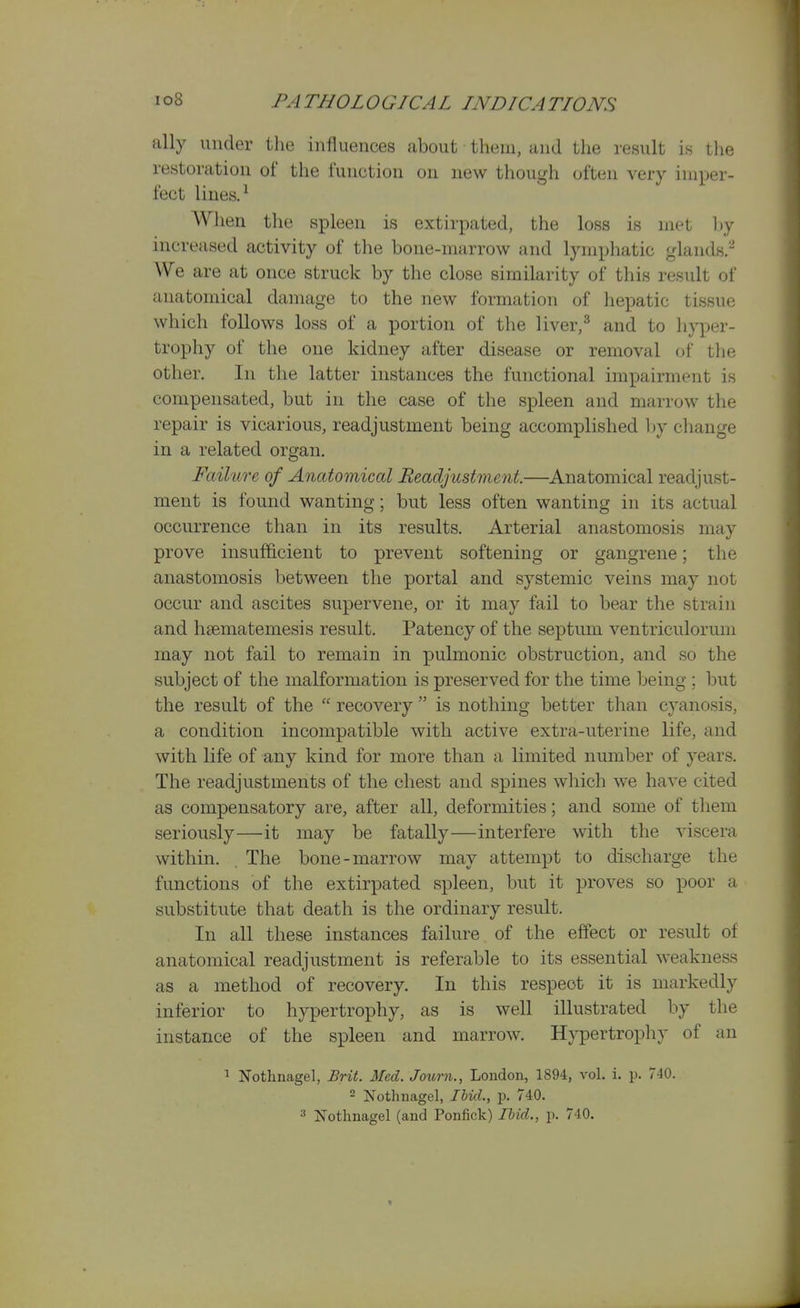 ally under the influences about them, and the result is tlie restoration of the function on new though often very imper- fect lines. When the spleen is extirpated, the loss is met hy increased activity of the bone-marrow and lymphatic glands. We are at once struck by the close similarity of this result of anatomical damage to the new formation of hepatic tissue which follows loss of a portion of the liver,^ and to liyper- trophy of the one kidney after disease or removal of the other. In the latter instances the functional impairment is compensated, but in the case of the spleen and marrow the repair is vicarious, readjustment being accomplished by change in a related organ. Faihire of Anatomical Readjustment.—Anatomical readjust- ment is found wanting; but less often wanting in its actual occurrence than in its results. Arterial anastomosis may prove insufficient to prevent softening or gangrene; the anastomosis between the portal and systemic veins may not occur and ascites supervene, or it may fail to bear the strain and hsematemesis result. Patency of the septum ventriculorum may not fail to remain in pulmonic obstruction, and so the subject of the malformation is preserved for the time being ; but the result of the  recovery  is nothing better than cyanosis, a condition incompatible with active extra-uterine life, and with life of any kind for more than a limited number of years. The readjustments of the chest and spines which we have cited as compensatory are, after all, deformities; and some of them seriously—it may be fatally—interfere with the viscera within. , The bone-marrow may attempt to discharge the functions of the extirpated spleen, but it proves so poor a substitute that death is the ordinary result. In all these instances failure of the effect or result of anatomical readjustment is referable to its essential weakness as a method of recovery. In this respect it is markedly inferior to hypertrophy, as is well illustrated by the instance of the spleen and marrow. Hypertropliy of an 1 Nothnagel, Brit. Med. Journ., London, 1894, vol. i. p. 740. 2 Nothnagel, IhicL, p. 740. ^ Nothnagel (and Ponfick) Ibid., p. 740.