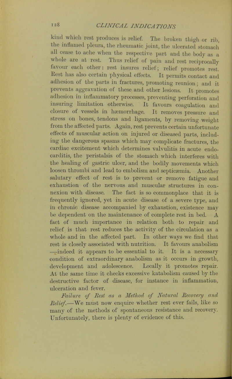 kind which rest produces is relief. The broken thigh or rib, the inflamed pleura, the rheumatic joint, the ulcerated stomach' all cease to ache when the respective part and the body as a whole are at rest. Thus relief of pain and rest reciprocally favour each other: rest insures relief; relief promotes rest. Rest has also certain physical effects. It permits contact and adhesion of the parts in fractures, promoting reunion; and it prevents aggravation of these and other lesions. It promotes adhesion in inflammatory processes, preventing perforation and insuring limitation otherwise. It favours coagulation and closure of vessels in haemorrhage. It removes pressure and stress on bones, tendons and ligaments, by removing weiglit from the affected parts. Again, rest prevents certain unfortunate effects of muscular action on injured or diseased parts, includ- ing the dangerous spasms which may complicate fractures, the cardiac excitement which determines valvulitis in acute endo- carditis, the peristalsis of the stomach which interferes with the healing of gastric ulcer, and the bodily movements which loosen thrombi and lead to embolism and septicaemia. Another salutary effect of rest is to prevent or remove fatigue and exhaustion of the nervous and muscular structures in con- nexion with disease. The fact is so commonplace that it is frequently ignored, yet in acute disease of a severe type, and in chronic disease accompanied by exhaustion, existence may be dependent on the maintenance of complete rest in bed. A fact of much importance in relation both to repair and relief is that rest reduces the activity of the circulation as a whole and in the affected part. In other ways we find that rest is closely associated with nutrition. It favours anabolism —indeed it appears to be essential to it. It is a necessary condition of extraordinary anabolism as it occurs in growth, development and adolescence. Locally it promotes repaii. At the same time it checks excessive katabolism caused by the destructive factor of disease, for instance in inflammation, ulceration and fever. Failure of Rest as a MetJwd of Natural Recovery and Relief.—We must now enquire whether rest ever fails, like so many of the methods of spontaneous resistance and recovery. Unfortunately, there is plenty of evidence of this.