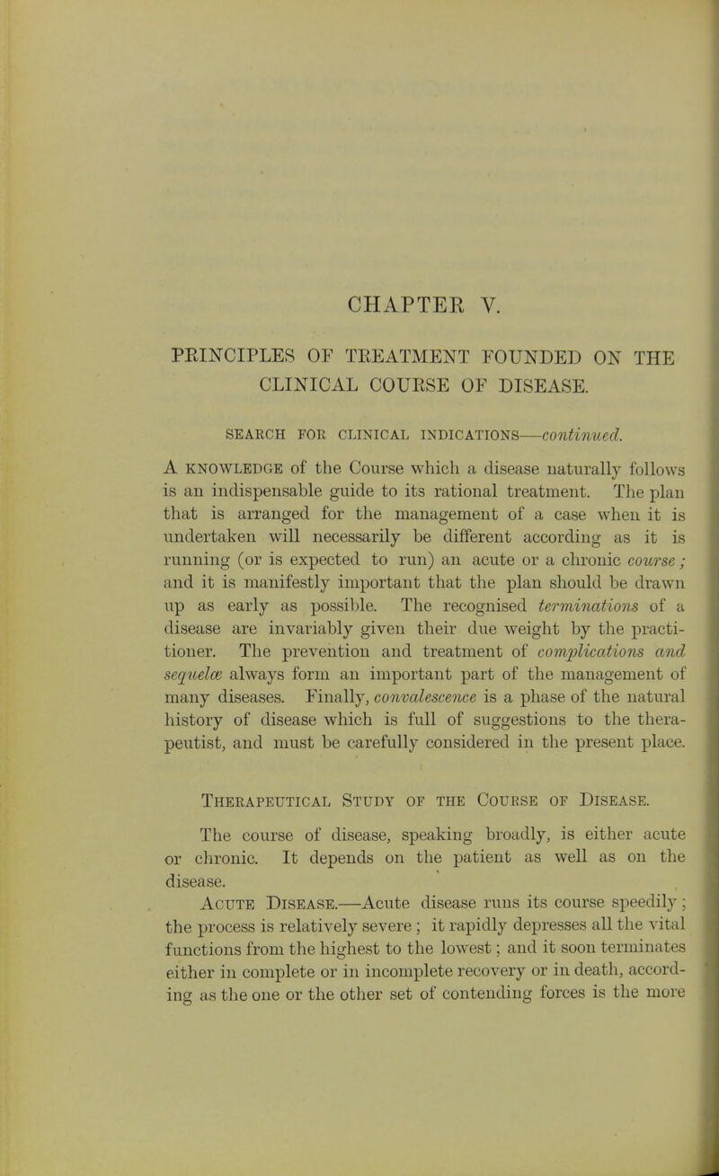 CHAPTER V. PEINCIPLES OF TEEATMENT FOUNDED ON THE CLINICAL COURSE OF DISEASE. SEARCH FOR CLINICAL INDICATIONS—Continued. A KNOWLEDGE of the Course which a disease naturally follows is an indispensable guide to its rational treatment. The plan that is arranged for the management of a case when it is undertaken will necessarily be different according as it is running (or is expected to run) an acute or a chronic course; and it is manifestly important that the plan should be drawn up as early as possible. The recognised terminations of a disease are invariably given their due weight by the practi- tioner. The prevention and treatment of complications cmd sequelce always form an important part of the management of many diseases. Finally, convalescence is a phase of the natural history of disease which is full of suggestions to the thera- peutist, and must be carefully considered in the present place. Therapeutical Study of the Course of Disease. The course of disease, speaking broadly, is either acute or chronic. It depends on the patient as well as on the disease. Acute Disease.—Acute disease runs its course speedily; the process is relatively severe ; it rapidly depresses all the vital functions from the highest to the lowest; and it soon terminates either in complete or in incomplete recovery or in death, accord- ing as the one or the other set of contending forces is the more