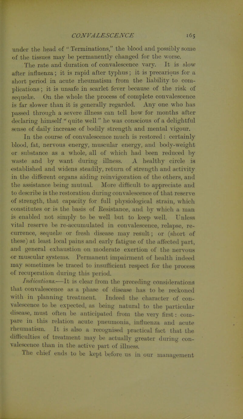 under the liead of  Terminations, the blood and possibly some of the tissues may be permanently changed for the worse. The rate and duration of convalescence vary. It is slow- after influenza; it is rapid after typhus; it is precarious for a short period in acute rheumatism from the liability to com- plications ; it is unsafe in scarlet fever because of the risk of sequelre. On the whole the process of complete convalescence is far slower than it is generally regarded. Any one who has passed through a severe illness can tell how for months after declaring himself  quite well  he was conscious of a delightful sense of daily increase of bodily strength and mental vigour. In the course of convalescence much is restored : certainly blood, fat, nervous energy, muscular energy, and body-weight or substance as a whole, all of which had been reduced Ijy waste and by want during illness. A healthy circle is •established and widens steadily, return of strength and activity in the different organs aiding reinvigoration of the others, and the assistance being mutual. More difficult to appreciate and to describe is the restoration during convalescence of that reserve of strength, that capacity for full physiological strain, which constitutes or is the basis of Kesistance, and by which a man is enabled not simply to be well but to keep well. Unless vital reserve be re-accumulated in convalescence, relapse, re- currence, sequehe or fresh disease may result; or (short of these) at least local pains and early fatigue of the affected part, and general exhaustion on moderate exertion of the nervous ■or muscular systems. Permanent impairment of health indeed may sometimes be traced to insufficient respect for the process of recuperation during this period. Indications.-—It is clear from the preceding considerations tliat convalescence as a phase of disease has to be reckoned with in planning treatment. Indeed the cliaracter of con- valescence to be expected, as being natural to the particular disease, must often be anticipated from the very first: com- pare in this relation acute pneumonia, influenza and acute rheumatism. It is also a recognised practical fact that the difficulties of treatment may be actually greater during con- valescence than in the active part of illness. The chief ends to be kept before us in our management