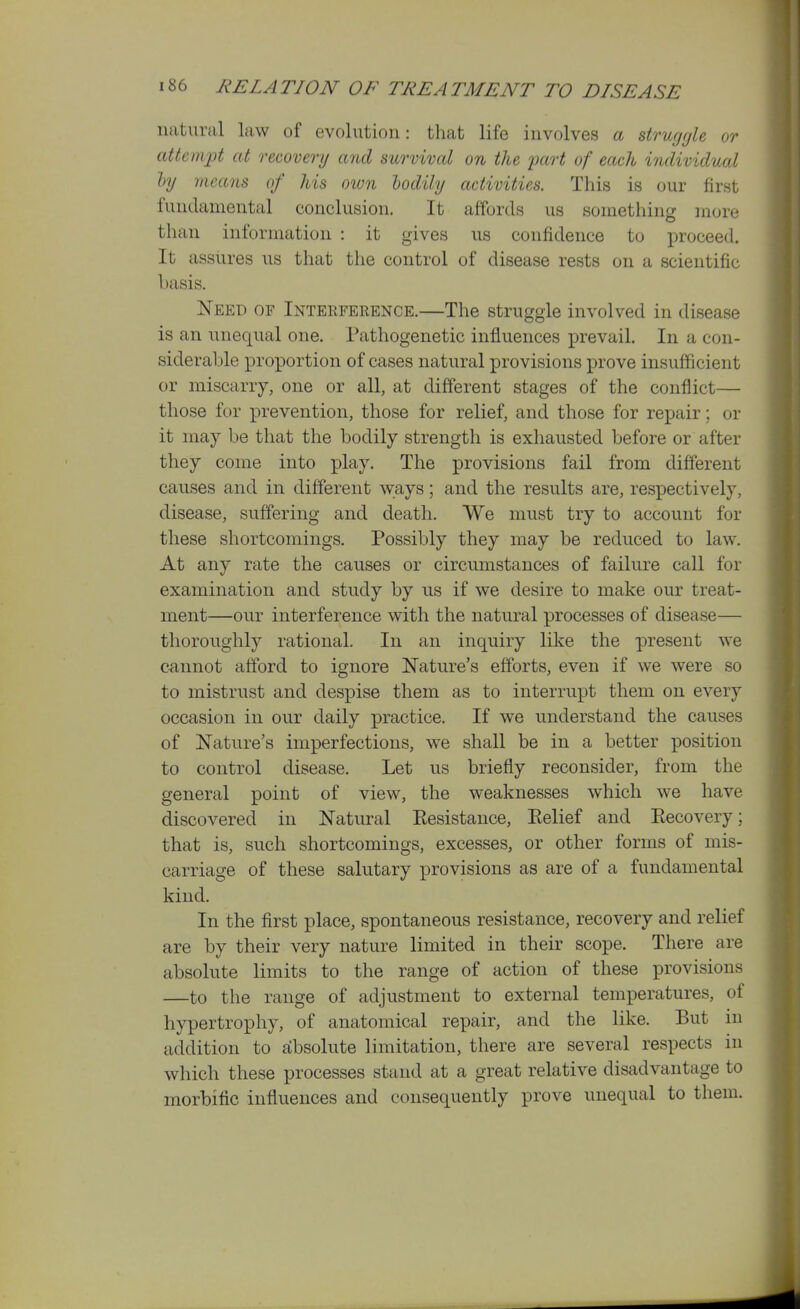 natural law of evolution: that life involves a strugrjle or attempt at recovery and survival on the part of each individual ly means of his oion hodily activities. This is our first fundamental conclusion. It affords us something inore than information : it gives us confidence to proceed. It assures us that the control of disease rests on a scientific basis. Need of Interference.—The struggle involved in disease is an unequal one. Pathogenetic influences prevail. In a con- siderable proportion of cases natural provisions prove insufficient or miscarry, one or all, at different stages of the conflict— those for prevention, those for relief, and those for repair; or it may be that the bodily strength is exhausted before or after they come into play. The provisions fail from different causes and in different ways; and the results are, respectively, disease, suffering and death. We must try to account for these shortcomings. Possibly they may be reduced to law. At any rate the causes or circumstances of failure call for examination and study by ns if we desire to make our treat- ment—our interference with the natural processes of disease— thoroughly rational. In an inquiry like the present we cannot afford to ignore Nature's efforts, even if we were so to mistrust and despise them as to interrupt them on every occasion in our daily practice. If we understand the causes of Nature's imperfections, we shall be in a better position to control disease. Let us briefly reconsider, from the general point of view, the weaknesses which we have discovered in Natural Eesistance, Eelief and Eecovery; that is, such shortcomings, excesses, or other forms of mis- carriage of these salutary provisions as are of a fundamental kind. In the first place, spontaneous resistance, recovery and relief are by their very nature limited in their scope. There are absolute limits to the range of action of these provisions —to the range of adjustment to external temperatures, of hypertrophy, of anatomical repair, and the like. But in addition to absolute limitation, there are several respects in which these processes stand at a great relative disadvantage to morbific influences and consequently prove unequal to them.