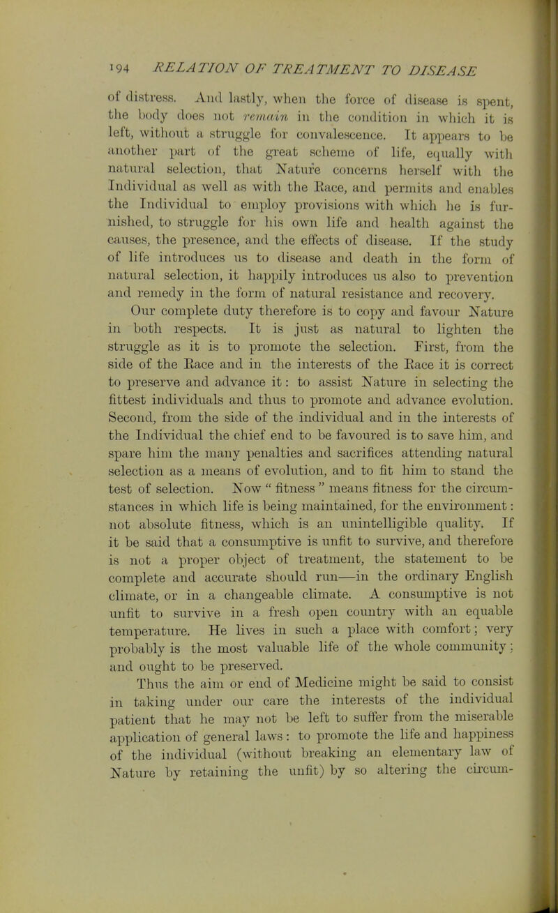 of distress. And lastly, when the force of disease is spent, the body does not remain in the condition in which it is left, without a struggle for convalescence. It apyiears to l^e another part of the great sclieme of life, equally with natural selection, that Nature concerns herself witli the Individual as well as witli the Eace, and permits and enables the Individual to employ provisions with which he is fur- nished, to struggle for his own life and health against the causes, the presence, and the effects of disease. If the study of life introduces us to disease and death in the form of natural selection, it happily introduces us also to prevention and remedy in the form of natural resistance and recovery. Our complete duty therefore is to copy and favour Nature in both respects. It is just as natural to lighten the struggle as it is to promote the selection. First, from the side of the Race and in the interests of the Race it is correct to preserve and advance it: to assist Nature in selecting the fittest individuals and thus to promote and advance evolution. Second, from the side of the individual and in the interests of the Individual the chief end to be favoured is to save him, and spare him the many penalties and sacrifices attending natural selection as a means of evolution, and to fit him to stand the test of selection. Now  fitness  means fitness for the circum- stances in which life is being maintained, for the environment: not absolute fitness, which is an unintelligible quality. If it be said that a consumptive is unfit to survive, and therefore is not a proper object of treatment, the statement to be complete and accurate should run—in the ordinary English climate, or in a changeable climate. A consumptive is not unfit to survive in a fresh open country with an equable temperature. He lives in such a place with comfort; very probably is the most valuable life of the whole community; and ought to be preserved. Thus the aim or end of Medicine might be said to consist in taking under our care the interests of the individual patient that he may not be left to suffer from the miserable application of general laws: to promote the life and happiness of the individual (without breaking an elementary law of Nature by retaining the unfit) by so altering the cii-cum-