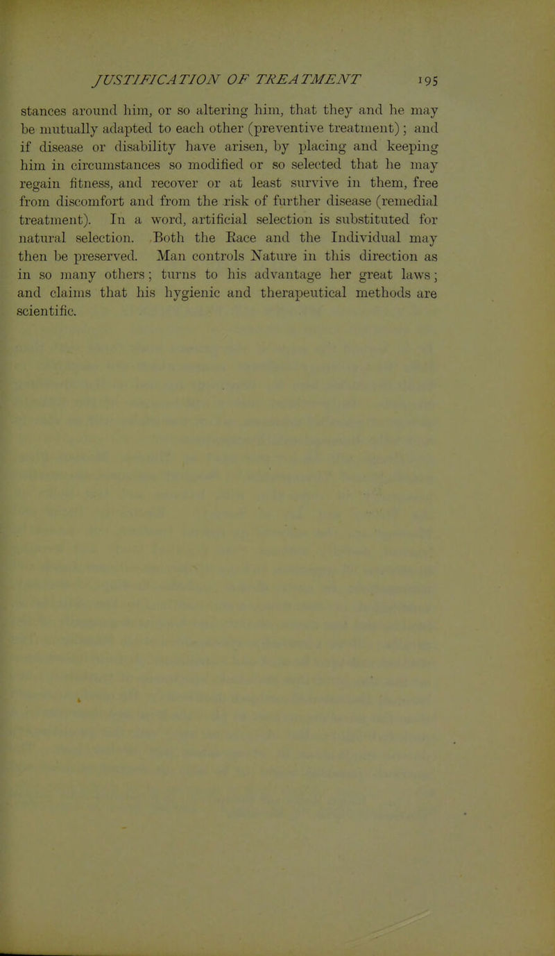 stances around him, or so altering him, that they and he may be mutually adapted to each other (preventive treatment); and if disease or disability have arisen, by placing and keeping him in circumstances so modified or so selected that he may regain fitness, and recover or at least survive in them, free from discomfort and from the risk of further disease (remedial treatment). In a word, artificial selection is substituted for natural selection. Both the Eace and the Individual may then be preserved. Man controls Nature in tliis direction as in so ]nany others ; turns to his advantage her great laws; and claims that his hygienic and therapeutical methods are scientific.
