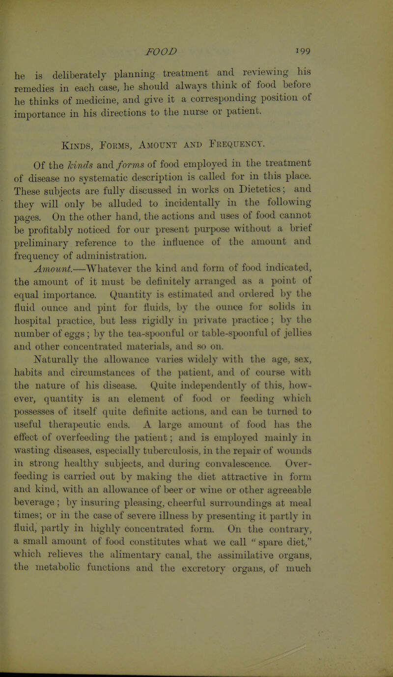 he is deliberately planning treatment and reviewing his remedies in each case, he should always think of food before he thinks of medicine, and give it a corresponding position of importance in his directions to the nurse or patient. Kinds, Forms, Amount and rREQUENCV. Of the lands and forms of food employed in the treatment of disease no systematic description is called for in this place. These subjects are fully discussed in works on Dietetics; and they will only be alluded to incidentally in the following pages. On the other hand, the actions and uses of food cannot be profitably noticed for our present purpose without a brief preliminary reference to the intiueuce of the amount and frequency of administration. AmoiLnt.—Whatever the kind and form of food indicated, the amount of it must be definitely arranged as a point of equal importance. Quantity is estimated and ordered by the fluid ounce and pint for fluids, by the ounce ft)r solids in hospital practice, but less rigidly in private practice; by the number of eggs ; by the tea-spoonful or table-spoonful of jellies and other concentrated materials, and so on. Naturally the allowance varies widely with the age, sex, habits and circumstances of the patient, and of course with the nature of his disease. Quite independently of this, how- ever, quantity is an element of food or feeding which possesses of itself quite definite actions, and can be turned to useful therapeutic ends. A large amount of food has the eftect of overfeeding the patient; and is employed mainly in wasting diseases, especially tuberculosis, in the repair (.)f wounds in strong healthy subjects, and during convalescence. Over- feeding is carried out by making the diet attractive in form and kind, with an allowance of beer or wine or other agreeable beverage ; by insuring pleasing, cheerful surroundings at meal times; or in the case of severe illness by presenting it partly in fluid, partly in highly concentrated form. On the contrary, a small amount of food constitutes what we call  spare diet, which relieves the alimentary canal, the assimilative organs, the metabolic functions and the excretory organs, of much