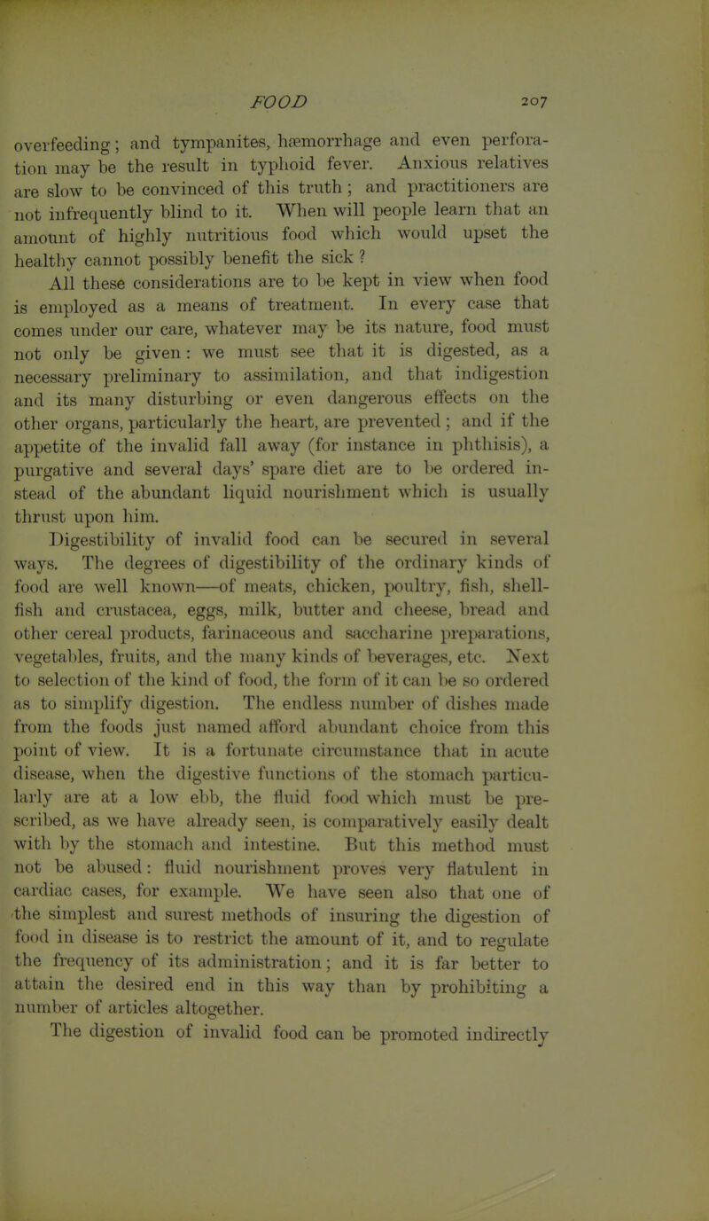 overfeeding; and tympanites, hcTmorrhage and even perfora- tion may be the result in typhoid fever. Anxious relatives are slow to be convinced of tliis truth ; and practitioners are not infrequently blind to it. When will people learn that an amount of highly nutritious food which would upset the healthy cannot possibly benefit the sick ? All these considerations are to be kept in view when food is employed as a means of treatment. In every case that comes under our care, whatever may be its nature, food must not only be given: we must see that it is digested, as a necessary preliminary to assimilation, and that indigestion and its many disturbing or even dangerous effects on the other organs, particularly the heart, are prevented ; and if the appetite of the invalid fall away (for instance in phthisis), a purgative and several days' spare diet are to be ordered in- stead of the abundant liquid nourishment which is usually thrust upon him. Digestibility of invalid food can be secured in several ways. The degrees of digestibility of the ordinary kinds of food are well known—of meats, chicken, poultry, fish, shell- fish and Crustacea, eggs, milk, butter and cheese, bread and other cereal products, farinaceous and saccharine preparations, vegetables, fruits, and the many kinds of beverages, etc. Next to selection of the kind of food, the form of it can be so ordered as to simplify digestion. The endless number of dishes made from the foods just named afford abundant choice from this point of view. It is a fortunate circumstance that in acute disease, when the digestive functions of the stomach particu- larly are at a low ebb, the fluid food which must be pre- scribed, as we have already seen, is comparatively easily dealt with by the stomach and intestine. But this method must not be abused: fluid nourishment proves very flatulent in cardiac cases, for example. We have seen also that one of 'the simplest and surest methods of insuring the digestion of food in disease is to restrict the amount of it, and to regulate the frequency of its administration; and it is far better to attain the desired end in this way than by prohibiting a number of articles altogether. The digestion of invalid food can be promoted indirectly