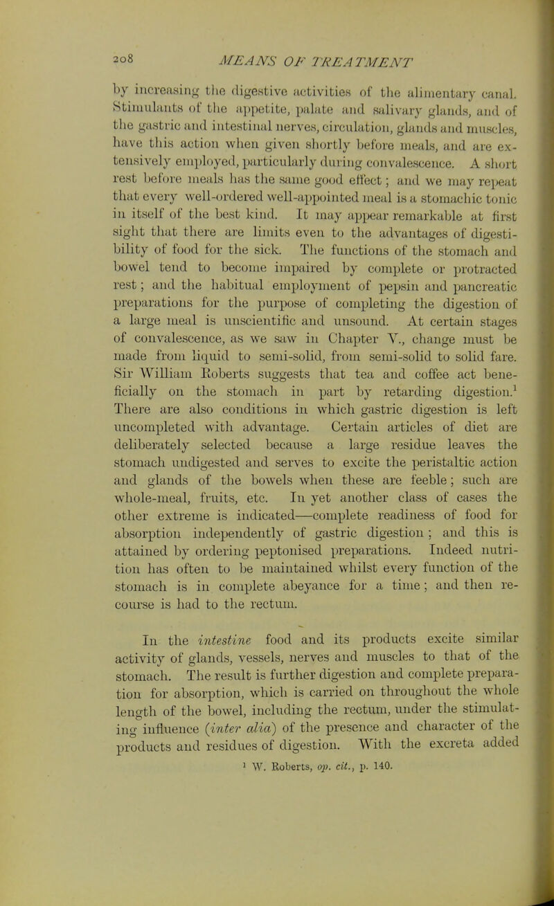 by increasing tlie dige.stive activities of the alimentary canal. Stimulants of the appetite, palate and fwilivary glands, and of the gastric and intestinal nerves, circulation, glands and muscles, have this action when given shortly before meals, and are ex- tensively employed, particularly during convalescence. A short rest before meals has the same good effect; and we may repeat that every well-ordered well-appointed meal is a stomachic tonic in itself of the best kind. It may appear remarkable at first sight that there are limits even to the advantages of digesti- bility of food for the sick. The functions of the stomach and bowel tend to become impaired by complete or protracted rest; and the habitual employment of pepsin and pancreatic XJreparations for the purpose of completing the digestion of a large ineal is unscientific and unsound. At certain stages of convalescence, as we saw in Chapter V., change must be made from liquid to semi-solid, from semi-solid to solid fare. Sir William Eoberts suggests that tea and coffee act bene- ficially on the stomach in part by retarding digestion.^ There are also conditions in which gastric digestion is left uncompleted with advantage. Certain articles of diet are deliberately selected because a kirge residue leaves the stomach undigested and serves to excite the peristaltic action and glands of the bowels when these are feeble; such are whole-meal, fruits, etc. In yet another class of cases the other extreme is indicated—complete readiness of food for absorption independently of gastric digestion; and this is attained by ordering peptonised preparations. Indeed nutri- tion has often to be maintained whilst every function of the stomach is in complete abeyance for a time; and then re- course is had to the rectum. In the intestine food and its products excite similar activity of glands, vessels, nerves and muscles to that of the stomach. The result is further digestion and complete prepara- tion for absorption, which is carried on throughout the whole length of the bowel, including the rectum, under the stimulat- ing influence {inter alia) of the presence and character of the products and residues of digestion. With the excreta added > W. Roberts, op. cit., p. 140.