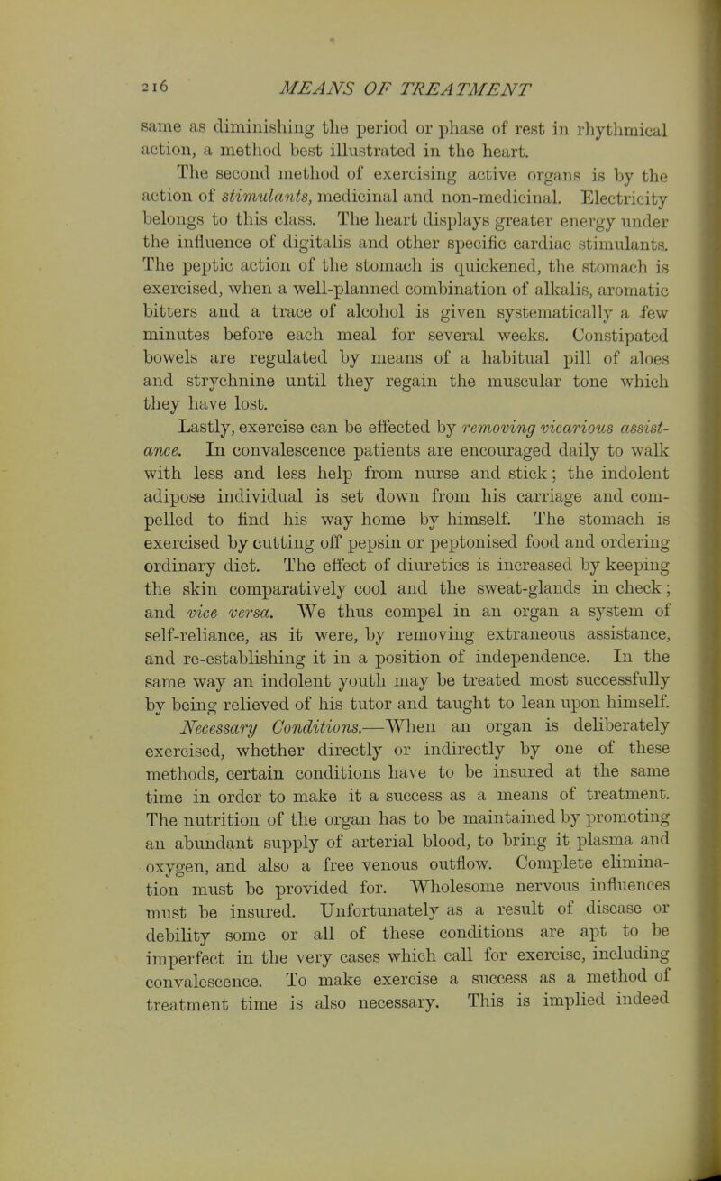 same as diminishing the period or phase of rest in rhythmical action, a method best illustrated in the heart. The second method of exercising active organs is by the action of stimulants, medicinal and non-medicinal. Electricity belongs to this class. The heart displays greater energy under the influence of digitalis and other specific cardiac stimulants. The peptic action of the stomach is quickened, the stomach is exercised, when a well-planned combination of alkalis, aromatic bitters and a trace of alcohol is given systematically a few minutes before each meal for several weeks. Constipated bowels are regulated by means of a habitual pill of aloes and strychnine until they regain the muscular tone which they have lost. Lastly, exercise can be effected by removing vicarious assist- ance. In convalescence patients are encouraged daily to walk with less and less help from nurse and stick; the indolent adipose individual is set down from his carriage and com- pelled to find his way home by himself. The stomach is exercised by cutting off pepsin or peptonised food and ordering ordinary diet. The effect of diuretics is increased by keeping the skin comparatively cool and the sweat-glands in check; and vice versa. We thus compel in an organ a system of self-reliance, as it were, by removing extraneous assistance, and re-establishing it in a position of independence. In the same way an indolent youth may be treated most successfully by being relieved of his tutor and taught to lean upon himself. Necessary Conditions.—When an organ is deliberately exercised, whether directly or indirectly by one of these methods, certain conditions have to be insured at the same time in order to make it a success as a means of treatment. The nutrition of the organ has to be maintained by promoting an abundant supply of arterial blood, to bring it plasma and oxygen, and also a free venous outflow. Complete elimina- tion must be provided for. Wholesome nervous influences must be insured. Unfortunately as a result of disease or debility some or all of these conditions are apt to be imperfect in the very cases which call for exercise, including convalescence. To make exercise a success as a method of treatment time is also necessary. This is implied indeed