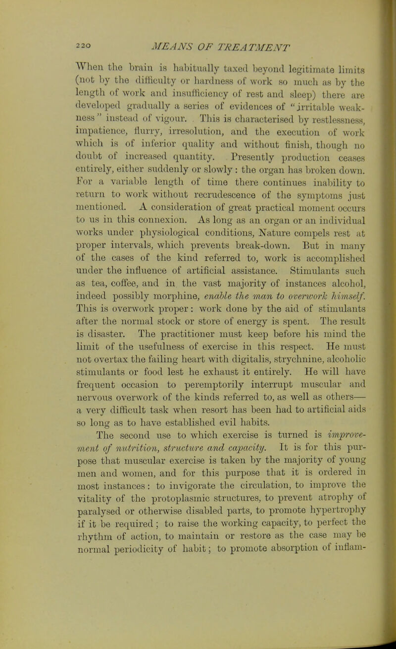 When the brain is habitually taxed Ijeyond legitimate limits (not by the difficulty or hardness of work so much as by the length of work and insufficiency of rest and sleep) tliere are developed gradually a series of evidences of irritable weak- ness  instead of vigour. . This is characterised by restlessness, impatience, flurry, irresolution, and the execution of work which is of inferior quality and without finish, though no doubt of increased quantity. Presently production ceases entirely, either suddenly or slowly : the organ has broken down. For a variable length of time there continues inalnlity to return to work without recrudescence of the symptoms just mentioned. A consideration of great practical moment occurs to us in this connexion. As long as an organ or an individual works under physiological conditions, Nature compels rest at proper intervals, which prevents break-down. But in many of the cases of the kind referred to, work is accomplished under the influence of artificial assistance. Stimulants such as tea, coffee, and in the vast majority of instances alcohol, indeed possibly morphine, enable the man to overwork himself. This is overwork proper: work done by the aid of stimulants after the normal stock or store of energy is spent. The result is disaster. The practitioner must keep before his mind the limit of the usefulness of exercise in this res]3ect. He must not overtax the failing heart with digitalis, strychnine, alcoholic stimulants or food lest he exhaust it entirely. He will have frequent occasion to peremptorily interrupt muscular and nervous overwork of the kinds referred to, as well as others— a very difficult task when resort has been had to artificial aids so long as to have established evil habits. The second use to which exercise is turned is improve- ment of nutrition, structure and capacity. It is for this pur- pose that muscular exercise is taken by the majority of young men and women, and for this purpose that it is ordered in most instances: to invigorate the circulation, to improve the vitality of the protoplasmic structures, to prevent atrophy of paralysed or otherwise disabled parts, to promote hypertrophy if it be required ; to raise the working capacity, to perfect the rhythm of action, to maintain or restore as the case may be normal periodicity of habit; to promote absorption of inflam-