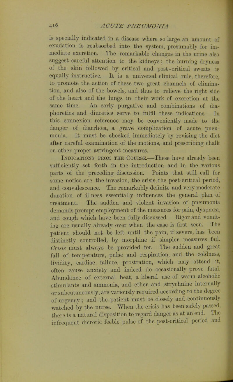 is specially indicated in a disease where so large an amount of exudation is reabsorbed into the system, presumably for im- mediate excretion. The remarkable changes in the urine also suggest careful attention to the kidneys; the burning dryness of the skin followed by critical and post-critical sweats is equally instructive. It is a universal clinical rule, therefore, to promote the action of these two great channels of elimina- tion, and also of the bowels, and thus to relieve the right side of the heart and the lungs in their work of excretion at the same time. An early purgative and combinations of dia- phoretics and diuretics serve to fulfil these indications. In this connexion reference may be conveniently made to the danger of diarrhoea, a grave complication of acute pneu- monia. It must be checked immediately by revising the diet after careful examination of the motions, and prescribing chalk or other proper astringent measures. Indications from the Course.—These have already been sufficiently set forth in the introduction and in the various parts of the preceding discussion. Points that still call for some notice are the invasion, the crisis, the post-critical period, and convalescence. The remarkably definite and very moderate duration of illness essentially influences the general plan of treatment. The sudden and violent invasion of pneumonia demands prompt employment of the measures for pain, dyspncea, and cough which have been fuUy discussed. Rigor and vomit- ing are usually already over when the case is first seen. The patient should not be left until the pain, if severe, has been distinctly controlled, by morphine if simpler measures fail. Crisis must always be provided for. The sudden and great fall of temperature, pulse and respiration, and the coldness, lividity, cardiac failure, prostration, which may attend it, often cause anxiety and indeed do occasionally prove fatal. Abundance of external heat, a liberal use of warm alcohohc stimulants and ammonia, and ether and strychnine internally or subcutaneously, are variously required according to the degree of urgency; and the patient must be closely and continuously watched by the nurse. When the crisis has been safely passed, there is a natural disposition to regard danger as at an end. The infrequent dicrotic feeble pulse of the post-critical period and