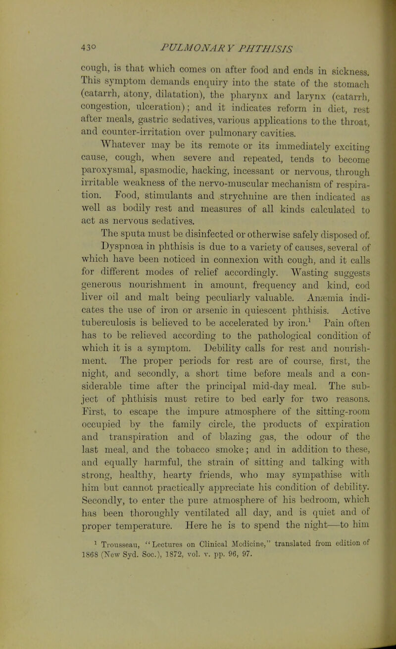 cough, is that which comes on after food and ends in sickness. This symptom demands enquiry into the state of the stomach (catarrh, atony, dihitation), the pharynx and larynx (catarrh, congestion, ulceration); and it indicates reform in diet, rest after meals, gastric sedatives, various applications to the throat, and counter-irritation over pulmonary cavities. Whatever may be its remote or its immediately exciting cause, cough, when severe and repeated, tends to become paroxysmal, spasmodic, hacking, incessant or nervous, through irritable weakness of the nervo-muscular mechanism of respira- tion. Food, stimulants and strychnine are then indicated as we-ll as bodily rest and measures of all kinds calculated to act as nervous sedatives. The sputa must be disinfected or otherwise safely disposed of. Dyspnoea in phthisis is due to a variety of causes, several of which have been noticed in connexion with cough, and it calls for different modes of relief accordingly. Wasting suggests generous nourishment in amount, frequency and kind, cod liver oil and malt being peculiarly valuable. Anaemia indi- cates the use of iron or arsenic in quiescent phthisis. Active tuberculosis is believed to be accelerated by iron.^ Pain often has to be relieved according to the pathological condition of which it is a symptom. Debility calls for rest and nourish- ment. The proper periods for rest are of course, first, the night, and secondly, a short time before meals and a con- siderable time after the principal mid-day meal. The sub- ject of phthisis must retire to bed early for two reasons. First, to escape the impure atmosphere of the sitting-room occupied by the family circle, the products of expiration and transpiration and of blazing gas, the odour of the last meal, and the tobacco smoke; and in addition to these, and equally harmful, the strain of sitting and talking with strong, healthy, hearty friends, who may sympathise with him but cannot practically appreciate his condition of debility. Secondly, to enter the pure atmosphere of his bedroom, which has been thoroughly ventilated all day, and is quiet and of proper temperature. Here he is to spend the night—to him ' Trousseau, Lectures on Clinical Medicine, translated from edition of 1868 (New Syd. Soc), 1872, vol. v. pp. 96, 97.