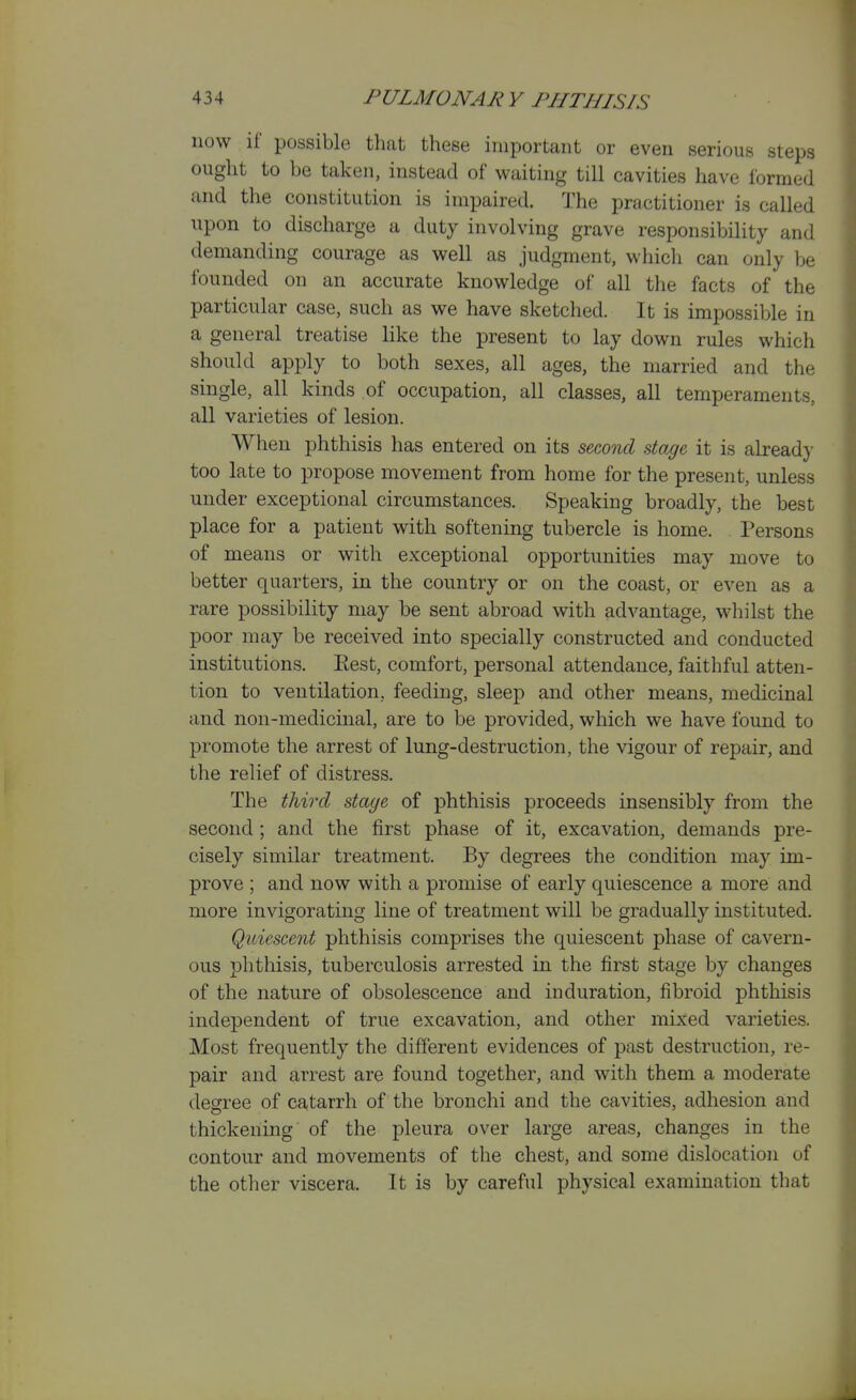 now if possible that these important or even serious steps ought to be taken, instead of waiting till cavities have formed and the constitution is impaired. The practitioner is called upon to discharge a duty involving grave responsibility and demanding courage as well as judgment, whicli can only be founded on an accurate knowledge of all the facts of the particular case, such as we have sketched. It is impossible in a general treatise like the present to lay down rules which should apply to both sexes, all ages, the married and the single, all kinds of occupation, all classes, all temperaments, all varieties of lesion. When phthisis has entered on its second stage it is alread}- too late to propose movement from home for the present, unless under exceptional circumstances. Speaking broadly, the best place for a patient with softening tubercle is home. Persons of means or with exceptional opportunities may move to better quarters, in the country or on the coast, or even as a rare possibility may be sent abroad with advantage, whilst the poor may be received into specially constructed and conducted institutions. Eest, comfort, personal attendance, faithful atten- tion to ventilation, feeding, sleep and other means, medicinal and non-medicinal, are to be provided, which we have found to promote the arrest of lung-destruction, the vigour of repair, and the relief of distress. The third stage of phthisis proceeds insensibly from the second ; and the first phase of it, excavation, demands pre- cisely similar treatment. By degrees the condition may im- prove ; and now with a promise of early quiescence a more and more invigorating line of treatment will be gradually instituted. Quiescent phthisis comprises the quiescent phase of cavern- ous phthisis, tuberculosis arrested in the first stage by changes of the nature of obsolescence and induration, fibroid phthisis independent of true excavation, and other mixed varieties. Most frequently the different evidences of past destruction, re- pair and arrest are found together, and with them a moderate degree of catarrh of the bronchi and the cavities, adhesion and thickening of the pleura over large areas, changes in the contour and movements of the chest, and some dislocation of the other viscera. It is by careful physical examination that