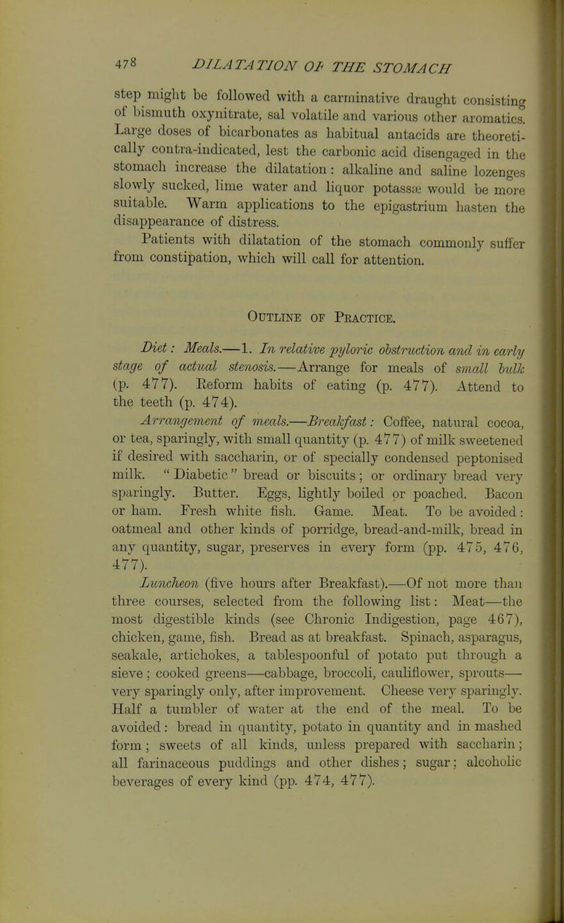 step might be followed with a carminative draught consisting of bismuth oxynitrate, sal volatile and various other aromatics. Large doses of bicarbonates as habitual antacids are theoreti- cally contra-indicated, lest the carbonic acid disengaged in the stomach increase the dilatation: alkaline and saline lozenges slowly sucked, lime water and liquor potasste would be more suitable. Warm applications to the epigastrium hasten the disappearance of distress. Patients with dilatation of the stomach commonly suffer from constipation, which will call for attention. Outline of Practice. Diet: Meals.—1. In relative pyloric obstruction and in early stage of actual stenosis.—Arrange for meals of small hulk (p. 477). Eeform habits of eating (p. 477). Attend to the teeth (p. 474). Arrangement of meals.—Breakfast: Coffee, natural cocoa, or tea, sparingly, with small quantity (p. 477) of milk sweetened if desired with saccharin, or of specially condensed peptonised milk.  Diabetic  bread or biscuits ; or ordinary bread very sparingly. Butter. Eggs, lightly boiled or poached. Bacon or ham. Presh white fish. Game. Meat. To be avoided: oatmeal and other kinds of porridge, bread-and-milk, bread in any quantity, sugar, preserves in every form (pp. 475, 476, 477). Luncheon (five hours after Breakfast).—Of not more than three courses, selected from the following list: Meat—the most digestible kinds (see Chronic Indigestion, page 467), chicken, game, fish. Bread as at breakfast. Spinach, asparagus, seakale, artichokes, a tablespoonful of potato put through a sieve; cooked greens—cabbage, broccoli, cauliflower, sprouts— very sparingly only, after improvement. Cheese very sparingly. Half a tumbler of water at the end of the meal. To be avoided: bread in quantity, potato in quantity and in mashed form; sweets of all kinds, unless prepared with saccharin; all farinaceous puddings and other dishes; sugar: alcoholic beverages of every kind (pp. 474, 477). 1