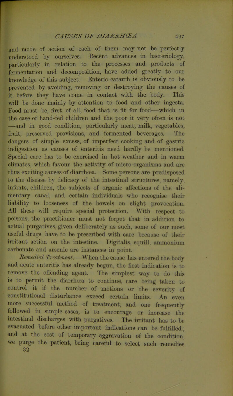 and mode of action of each of them may not be perfectly understood by ourselves. Recent advances in bacteriology, particularly in relation to the processes and products of fermentation and decomposition, have added greatly to our knowledge of this subject. Enteric catarrh is obviously to be prevented by avoiding, removing or destroying the causes of it before they have come in contact with the body. This will be done mainly by attention to food and other ingesta. Food must be, first of all, food that is fit for food—which in the case of hand-fed children and the poor it very often is not —and in good condition, particularly meat, milk, vegetables, fruit, preserved provisions, and fermented beverages. The dangers of simple excess, of imperfect cooking and of gastric indigestion as causes of enteritis need hardly be mentioned. Special care has to be exercised in hot weather and in warm climates, which favour the activity of micro-organisms and are thus exciting causes of diarrha?a. Some persons are predisposed to the disease by delicacy of the intestinal structures, namely, infants, children, the subjects of organic affections of the ali- mentary canal, and certain individuals who recognise their hability to looseness of the bowels on slight provocation. All these will require special protection. With respect to poisons, the practitioner must not forget that in addition to actual purgatives, given deliberately as such, some of our most useful drugs have to be prescribed with care because of their irritant action on the intestine. Digitalis, squill, ammonium carbonate and arsenic are instances in point. Remedial Treatment.—When the cause has entered the body and acute enteritis has already begun, the first indication is to remove the offending agent. The simplest way to do this is to permit the diarrhoea to continue, care being taken to control it if the number of motions or the severity of constitutional disturbance exceed certain limits. An even more successful method of treatment, and one frequently followed in simple cases, is to encourage or increase the intestinal discharges with purgatives. The irritant has to be evacuated before other important indications can be fulfilled; and at the cost of temporary aggravation of the condition, we purge the patient, being careful to select such remedies .32