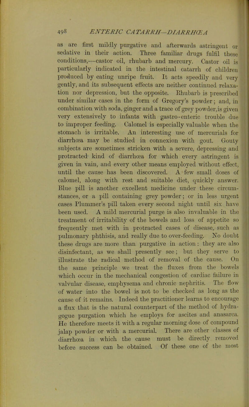 as are first mildly purgative and afterwards astringent or sedative in their action. Three familiar drugs fulfil these conditions,—castor oil, rhubarb and mercury. Castor oil is particularly indicated in the intestinal catarrh of children produced by eating unripe fruit. It acts speedily and very gently, and its subsequent effects are neither continued relaxa- tion nor depression, but the opposite. Ehubarb is prescribed under similar cases in the form of Gregory's powder; and, in combination with soda, ginger and a trace of grey powder,is given very extensively to infants with gastro-enteric trouble due to improper feeding. Calomel is especially valuable when the stomach is irritable. An interesting use of mercurials for diarrhoea may be studied in connexion with gout. Gouty subjects are sometimes stricken with a severe, depressing and protracted kind of diarrhoea for which every astringent is given in vain, and every other means employed without effect, until the cause has been discovered. A few small doses of calomel, along with rest and suitable diet, quickly answer. Blue pill is another excellent medicine under these circum- stances, or a pill containing grey powder; or in less urgent cases Plummer's pill taken every second night until six have been used. A mild mercurial purge is also invaluable in the treatment of irritability of the bowels and loss of appetite so frequently met with in protracted cases of disease, such as pulmonary phthisis, and really due to over-feeding. No doubt these drugs are more than purgative in action: they are also disinfectant, as we shall presently see; but they serve to illustrate the radical method of removal of the cause. On the same principle we treat the fluxes from the bowels which occur in the mechanical congestion of cardiac failure in valvular disease, emphysema and chronic nephritis. The flow of water into the bowel is not to be checked as long as the cause of it remains. Indeed the practitioner learns to encourage a flux that is the natural counterpart of the method of hydra- gogue purgation which he employs for ascites and anasarca. He therefore meets it with a regular morning dose of compound jalap powder or with a mercurial. There are other classes of diarrhoea in which the cause must be directly removed before success can be obtained. Of these one of the most