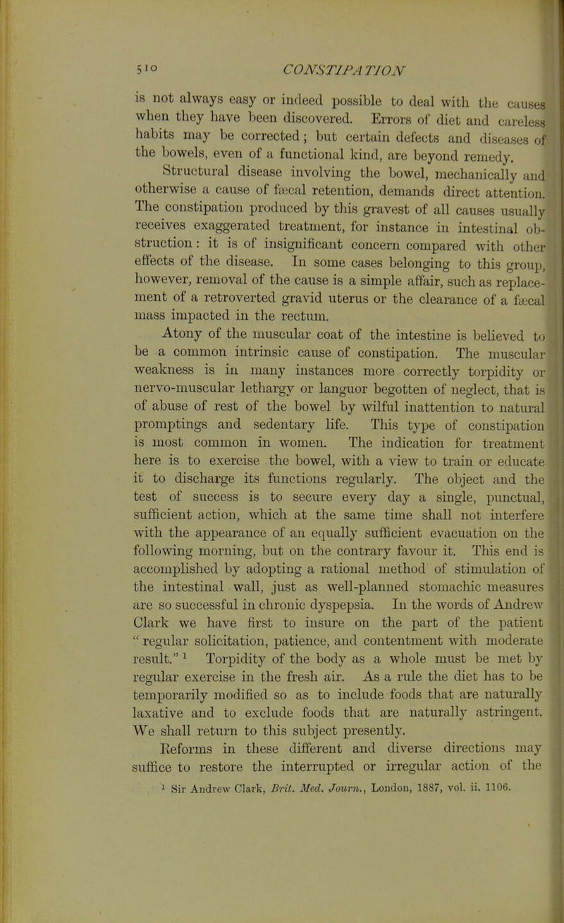is not always easy or indeed possible to deal with the causes when they have been discovered. Errors of diet and ca^ele^~ habits may be corrected; but certain defects and diseases of the bowels, even of a functional kind, are beyond remedy. Structural disease involving the bowel, mechanically and otherwise a cause of fiecal retention, demands direct attention. The constipation produced by this gravest of all causes usually receives exaggerated treatment, for instance in intestinal ob- struction : it is of insignificant concern compared with other effects of the disease. In some cases belonging to this group, however, removal of the cause is a simple affair, such as replace- ment of a retroverted gravid uterus or the clearance of a faical mass impacted in the rectum. Atony of the muscular coat of the intestine is beheved to be a common intrinsic cause of constipation. The muscuLu' weakness is in many instances more correctly torpidity or nervo-muscular lethargy or languor begotten of neglect, that i - of abuse of rest of the bowel by wilful inattention to natural promptings and sedentary life. This type of constipatio]) is most common in women. The indication for treatment here is to exercise the bowel, with a view to train or educate it to discharge its functions regularly. The object and the test of success is to secure every day a single, punctual, sufficient action, which at the same time shall not interfere with the appearance of an equally sufficient evacuation on the following morning, but on the contrary favour it. This end is accomplished by adopting a rational method of stimulation of the intestinal wall, just as well-planned stomachic measures are so successful in chronic dyspepsia. In the words of Andrew Clark we have first to insure on the part of the patient  regular solicitation, patience, and contentment with moderate result. ^ Torpidity of the body as a whole must be met by regular exercise in the fresh air. As a rule the diet has to be temporarily modified so as to include foods that are naturally laxative and to exclude foods that are naturally astringent. We shall return to this subject presently. Eeforms in these different and diverse directions may suffice to restore the interrupted or irregular action of the 1 Sir Andrew Clark, Brit. Med. Journ., London, 1887, vol. ii. 1106.