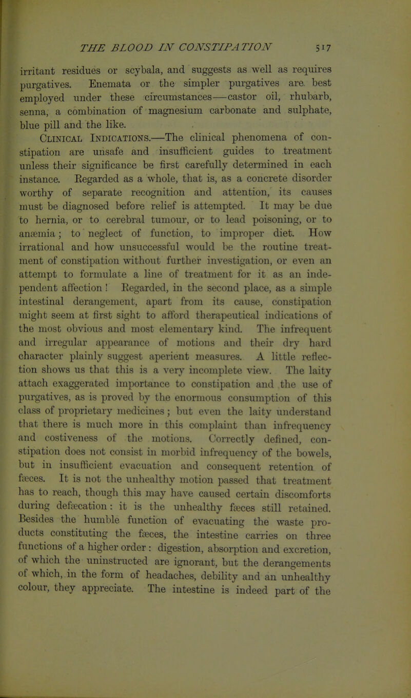 irritant residues or scybala, and suggests as well as requires purgatives. Enemata or the simpler purgatives are. best employed under these circumstances—castor oil, rhubarb, senna, a combination of magnesium carbonate and sulphate, blue pill and the like. Clinical Indications.—The clinical phenomena of con- stipation are unsafe and insufficient guides to treatment unless their significance be first carefully determined in each instance. Eegarded as a whole, that is, as a concrete disorder worthy of separate recognition and attention, its causes must be diagnosed before relief is attempted. It may be due to hernia, or to cerebral tumour, or to lead poisoning, or to anaemia; to neglect of function, to improper diet. How irrational and how unsuccessful would be the routine treat- ment of constipation without further investigation, or even an attempt to formulate a line of treatment for it as an inde- pendent affection! Eegarded, in the second place, as a simple intestinal derangement, apart from its cause, constipation might seem at first sight to afford therapeutical indications of the most obvious and most elementary kind. The infrequent and irregular appearance of motions and their dry hard character plainly suggest aperient measures. A little reflec- tion shows us that this is a very incomplete view. The laity attach exaggerated importance to constipation and the use of purgatives, as is proved by the enormous consumption of this class of proprietary medicines; but even the laity understand that there is much more in this complaint than infrequency and costiveness of the motions. Correctly defined, con- stipation does not consist in morbid infrequency of the bowels, but in insufficient evacuation and consequent retention of fteces. It is not the unhealthy motion passed that treatment has to reach, though this may have caused certain discomforts during defecation: it is the unhealthy fteces still retained. Besides the humble function of evacuating the waste pro- ducts constituting the feces, the intestine carries on three functions of a higher order : digestion, absorption and excretion, of which the uninstructed are ignorant, but the derangements of which, in the form of headaches, debility and an unhealthy colour, they appreciate. The intestine is indeed part of the