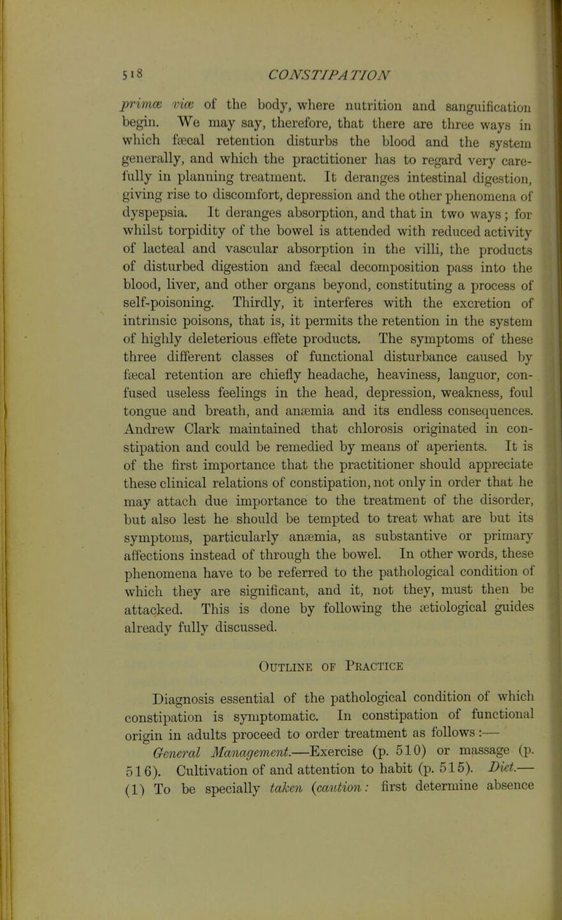 primm vim of the body, where nutrition and sanguification begin. We may say, therefore, that there are three ways in which ftecal retention disturbs the blood and the system generally, and which the practitioner has to regard very care- iully in planning treatment. It deranges intestinal digestion, giving rise to discomfort, depression and the other phenomena of dyspepsia. It deranges absorption, and that in two ways ; for wliilst torpidity of the bowel is attended with reduced activity of lacteal and vascular absorption in the villi, the products of disturbed digestion and fsecal decomposition pass into the blood, liver, and other organs beyond, constituting a process of self-poisoning. Thirdly, it interferes with the excretion of intrinsic poisons, that is, it permits the retention in the system of highly deleterious effete products. The symptoms of these three different classes of functional disturbance caused by fsecal retention are chiefly headache, heaviness, languor, con- fused useless feelings in the head, depression, weakness, foul tongue and breath, and ansemia and its endless consequences. Andrew Clark maintained that chlorosis originated in con- stipation and could be remedied by means of aperients. It is of the first importance that the practitioner should appreciate these clinical relations of constipation, not only in order that he may attach due importance to the treatment of the disorder, but also lest he should be tempted to treat what are but its symptoms, particularly ansemia, as substantive or primary affections instead of through the bowel. In other words, these phenomena have to be referred to the pathological condition of which they are significant, and it, not they, must then be attacked. This is done by following the [etiological guides already fully discussed. Outline of Peactice Diagnosis essential of the pathological condition of which constipation is symptomatic. In constipation of functional origin in adults proceed to order treatment as follows:— General Management.—Exercise (p. 510) or massage (p. 516). Cultivation of and attention to habit (p. 515). Diet.— (1) To be specially taken {caution: first determine absence