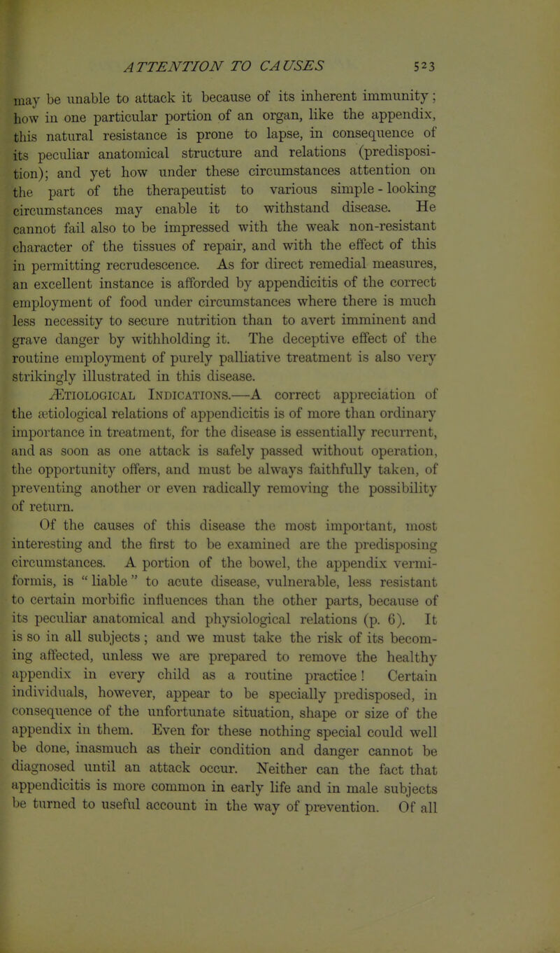 may be unable to attack it because of its inherent immunity; how in one particular portion of an organ, like the appendix, this natural resistance is prone to lapse, in consequence of its peculiar anatomical structure and relations (predisposi- tion); and yet how under these circumstances attention on the part of the therapeutist to various simple - looking circumstances may enable it to withstand disease. He cannot fail also to be impressed with the weak non-resistant character of the tissues of repair, and with the effect of this in permitting recrudescence. As for direct remedial measures, an excellent instance is afforded by appendicitis of the correct employment of food under circumstances where there is much less necessity to secure nutrition than to avert imminent and grave danger by withholding it. The deceptive effect of the routine employment of purely palliative treatment is also very strikingly illustrated in this disease. Etiological Indications.—A correct appreciation of the setiological relations of appendicitis is of more than ordinary importance in treatment, for the disease is essentially recurrent, and as soon as one attack is safely passed without operation, the opportunity offers, and must be always faithfully taken, of preventing another or even radically removing the possibility of return. Of the causes of this disease the most important, most interesting and the first to be examined are the predisposing circumstances. A portion of the bowel, the appendix vermi- formis, is  liable to acute disease, vulnerable, less resistant to certain morbific influences than the other parts, because of its peculiar anatomical and physiological relations (p. 6). It is so in all subjects; and we must take the risk of its becom- ing affected, unless we are prepared to remove the healthy appendix in every child as a routine practice! Certain individuals, however, appear to be specially predisposed, in consequence of the unfortunate situation, shape or size of the appendix in them. Even for these nothing special could well be done, inasmuch as their condition and danger cannot be diagnosed until an attack occur. Neither can the fact that appendicitis is more common in early life and in male subjects be turned to useful account in the way of prevention. Of all