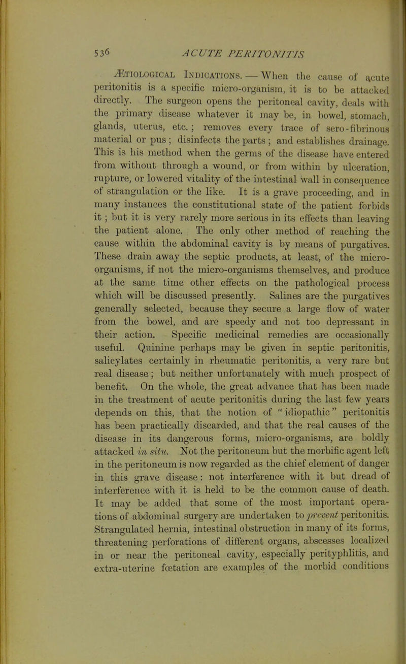 ^Etiological Indications. — Wlien tlie cause of t^cuir peritonitis is a specific micro-organism, it is to be attacked directly. The surgeon opens the peritoneal cavity, deals with the primary disease whatever it may be, in bowel, stomacli, glands, uterus, etc. ; removes every trace of sero - fibrinous material or pus ; disinfects the parts ; and establishes drainage. This is his method when the germs of the disease have entered from without through a wound, or from within by ulceration, rupture, or lowered vitality of the intestinal wall in consequence of strangulation or the like. It is a grave proceeding, and in many instances the constitutional state of the patient forbids it; but it is very rarely more serious in its effects than leaving the patient alone. The only otlier method of reaching the cause within the abdominal cavity is by means of purgatives. These drain away the septic products, at least, of the micro- organisms, if not the micro-organisms themselves, and produce at the same time other effects on the pathological process which will be discussed presently. Salines are the purgatives generally selected, because they secure a large flow of water from the bowel, and are speedy and not too depressant in their action. Specific medicinal remedies are occasionally useful. Quinine perhaps may be given in septic peritonitis, salicylates certainly in rheumatic peritonitis, a very rare but real disease; but neither unfortunately with much prospect of benefit. On the whole, the great advance that has been made in the treatment of acute peritonitis during the last few years depends on this, that the notion of idiopathic peritonitis has been practically discarded, and that the real causes of the disease in its dangerous forms, micro-organisms, are boldly attacked in situ. Not the peritoneum but the morbific agent left in the peritoneum is now regarded as the chief element of danger in this grave disease: not interference with it but dread of interference with it is held to be the common cause of death. It may be added that some of the most important opera- tions of abdominal surgery are undertaken to jJrcvent peritonitis. Strangulated hernia, intestinal obstruction in many of its forms, threatening perforations of different organs, abscesses localized in or near the peritoneal cavity, especially perityphlitis, and extra-uterine foetation are examples of the morbid conditions