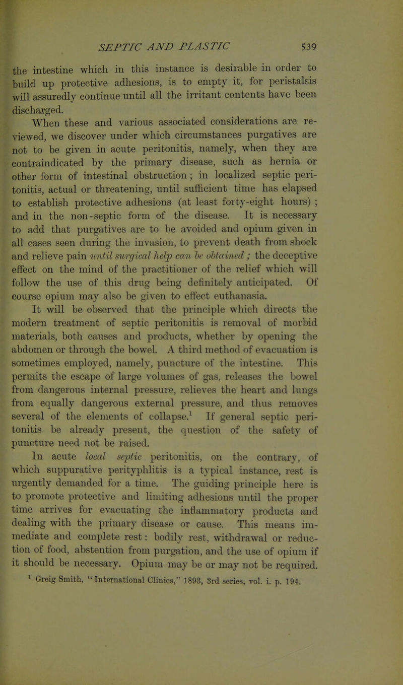 the intestine which in this instance is desirable in order to build up protective adhesions, is to empty it, for peristalsis will assuredly continue until all the irritant contents have been dischai'ged. A'^lien these and various associated considerations are re- viewed, we discover under which circumstances purgatives are not to be given in acute peritonitis, namely, when they are contraindicated by the primary disease, such as hernia or other form of intestinal obstruction; in localized septic peri- tonitis, actual or threatening, until sufficient time has elapsed to establish protective adhesions (at least fort}--eight hours) ; and in the non-septic form of the disease. It is necessary to add that purgatives are to be avoided and opium given in all cases seen during the invasion, to prevent death from shock and relieve pain until surgical help can he obtained; the deceptive effect on the mind of the practitioner of the relief which will follow the use of this drug being definitely anticipated. Of course opium may also be given to eftect euthanasia. It will be observed that the principle which directs the modern treatment of septic peritonitis is removal of morbid materials, both causes and products, whether by opening the abdomen or through the bowel. A third method of evacuation is sometimes employed, namely, puncture of the intestine. This permits the escape of large volumes of gas. releases the bow^el from dangerous internal pressure, relieves the heart and lungs from equally dangerous external pressure, and tlius removes several of the elements of collapse.^ If general septic peri- tonitis be already present, the question of the safety of puncture need not be raised. In acute local sc2)tic peritonitis, on the contrary, of which suppurative perityphlitis is a typical instance, rest is urgently demanded for a time. The guiding principle here is to promote protective and limiting adhesions until the proper time arrives for evacuating the inflammatory products and dealing with the primary disease or cause. This means im- mediate and complete rest: bodily rest, withdrawal or reduc- tion of food, abstention from purgation, and the use of opium if it should be necessary. Opium may be or may not be required. 1 Greig Smith, International Clinics, 1893, 3rd series, vol. i. p. 194.