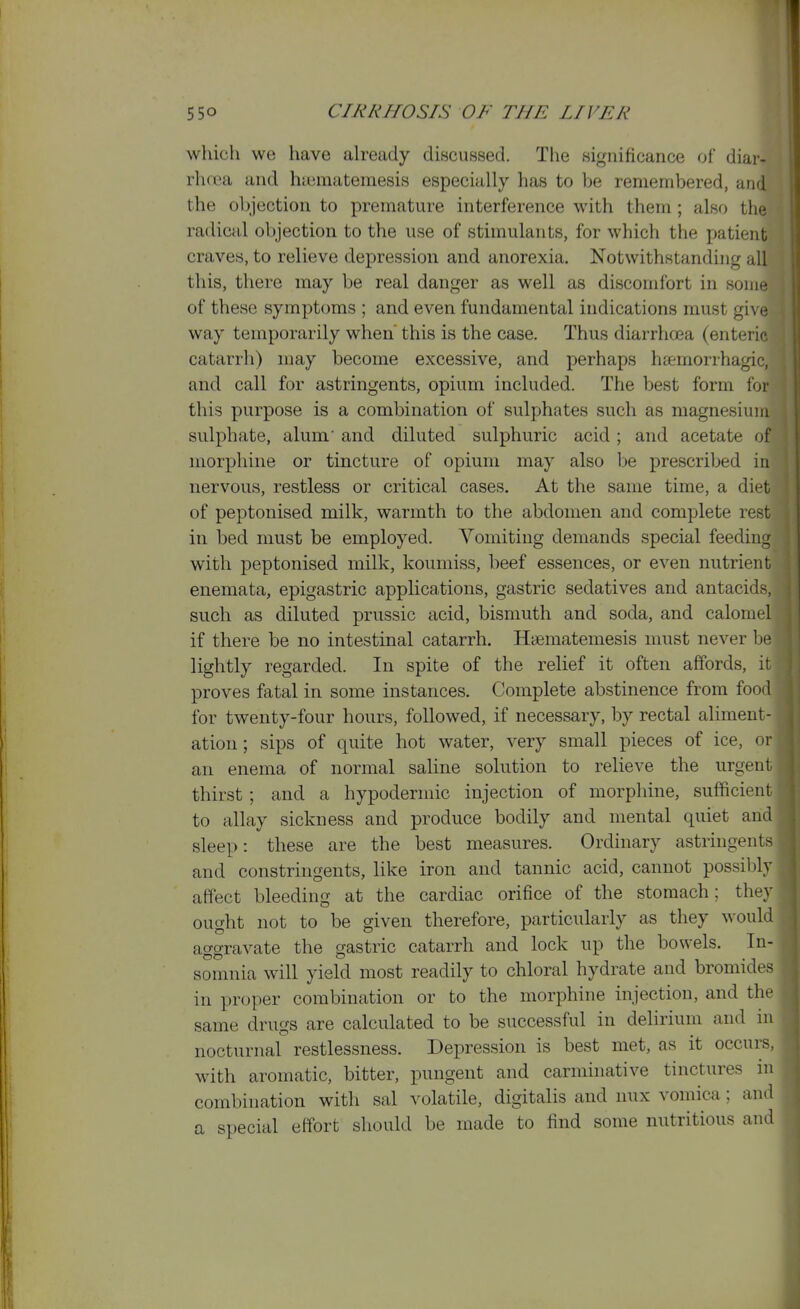 which we have ah*eady discussed. The significance of diar- rhfca and hccraatemesis especially has to be remembered, and the objection to premature interference with them; also the radical objection to the use of stimulants, for which the patient craves, to relieve depression and anorexia. Notwithstanding all this, there may be real danger as well as discomfort in some of these symptoms ; and even fundamental indications must giM^ way temporarily when' this is the case. Thus diarrhoea (enteric catarrh) may become excessive, and perhaps hfemorrhagic, and call for astringents, opium included. The best form for this purpose is a combination of sulphates such as magnesium sulphate, alum and diluted sulphuric acid; and acetate of morphine or tincture of opium may also be prescribed in nervous, restless or critical cases. At the same time, a diet of peptonised milk, warmth to the abdomen and complete rest in bed must be employed. Vomiting demands special feeding with peptonised milk, koumiss, beef essences, or even nutrient enemata, epigastric applications, gastric sedatives and antacids, such as diluted prussic acid, bismuth and soda, and calomc4 if there be no intestinal catarrh. Haematemesis must never be lightly regarded. In spite of the relief it often affords, ir proves fatal in some instances. Complete abstinence from food for twenty-four hours, followed, if necessary, by rectal aliment - ation; sips of quite hot water, very small pieces of ice, or an enema of normal saline solution to relieve the urgent thirst; and a hypodermic injection of morphine, sufficient to allay sickness and produce bodily and mental quiet and sleep: these are the best measures. Ordinary astringents and constringents, like iron and tannic acid, cannot possibly affect bleeding at the cardiac orifice of the stomach; they ought not to be given therefore, particularly as they would ao-crravate the gastric catarrh and lock up the bowels. In- somnia will yield most readily to chloral hydrate and bromides in proper combination or to the morphine injection, and the same drugs are calculated to be successful in delirium and in nocturnal restlessness. Depression is best met, as it occurs, with aromatic, bitter, pungent and carminative tinctures in combination with sal volatile, digitalis and nux vomica; and a special effort should be made to find some nutritious and